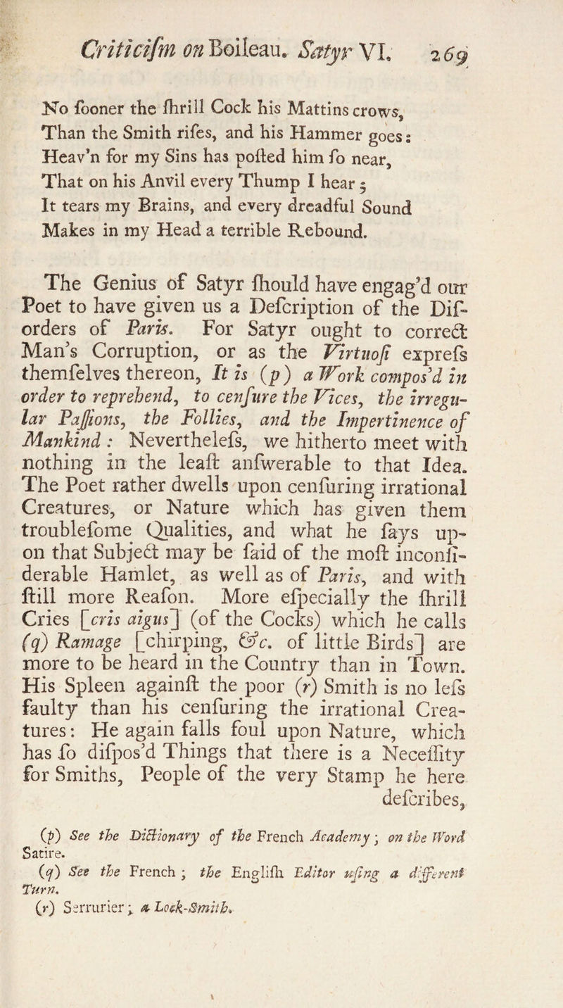 No fooner the fhrill Cock his Mattins crows. Than the Smith rifes, and his Hammer goess Heav’n for my Sins has potted him fo near. That on his Anvil every Thump I hear 5 It tears my Brains, and every dreadful Sound Makes in my Head a terrible Rebound. The Genius of Satyr fhould have engag’d our Poet to have given us a Defcription of the Dis¬ orders of Paris. For Satyr ought to corred Man’s Corruption, or as the Virtuoji eiprefs themfelves thereon, It is (p) a Work compos'd in order to reprehend, to cenfure the Vices, the irregu¬ lar Pajjions, the Follies, and the Lnpertinence of MaJtkind : Neverthelefs, we hitherto meet with nothing in the leaft anfwerable to that Idea. The Poet rather dwells upon cenfuring irrational Creatures, or Nature which has given them troublefome Qualities, and what he fays up¬ on that Subjed may be faid of the 1110ft inconii- derable Hamlet, as well as of Paris, and with ftill more Reafon. More efpecially the fhrill Cries [cris aigus'] (of the Cocks) which he calls (q) Ramage [chirping, of little Birds] are more to be heard in the Country than in Town. His Spleen againft the poor (r) Smith is no lefs faulty than his cenfuring the irrational Crea¬ tures : He again falls foul upon Nature, which has fo difpos’d Things that there is a NecelTtty for Smiths, People of the very Stamp he here defcribes, (p) See the Dictionary of the French Academy ; on the Word Satire. (<7) See the French ; the Englifh. Editor uflng a different Turn. (r) Serrurier; a- Look-Smith,