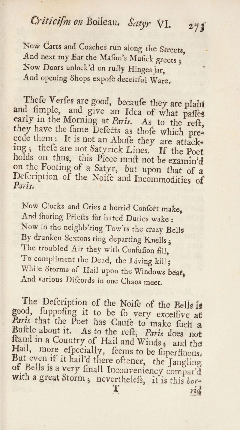 Now Carts and Coaches run along the Streets And next my Ear the Mafon’s Mufick greets * * Now Doors unlock’d on rufty Hinges jar. And opening Shops expofe deceitful Ware. Thefe Yerfes are good, becaufe they are plain and iimple, and give an Idea of what paffes early in the Morning at Paris. As to the reft they have the fame Defèéts as thofe which pre- cecie them : It is not an Abufe they are attack- îng ^ thefe aie not Satyricic Lines. If* the Poet holds on thus, this Piece muft not be examin'd on the Footing of a Satyr, but upon that of a Delcription of the Noife and Incommodities of Pans* Now Clocks and Cries a horrid Confort make. And fnoring Priefts for hated Duties wake : Now in the neighb’ring Tow’rs the crazy Bells By drunken Sextons ring departing Knells 5 The troubled Air they with Confufion fill. To compliment the Dead, the Living kill - While Storms of Hail upon the Windows beat* And various Difcords in one Chaos meet. The Delcription of the Noife of the Bells k good, fuppofing it to be fo very exceffive at Pans that the Poet has Caufe to make fuch a Bull e about it. As to the reft, Paris does not ftand in a Country of Hail and Winds} and the! Hail, more .especially, feems to be fiiperfluous. But even >f it hail’d there oftener, the Jangling of Bells is a very fmall Inconveniency compar’d witii a gieat utorm ; neverthelefs, it is this hor- T