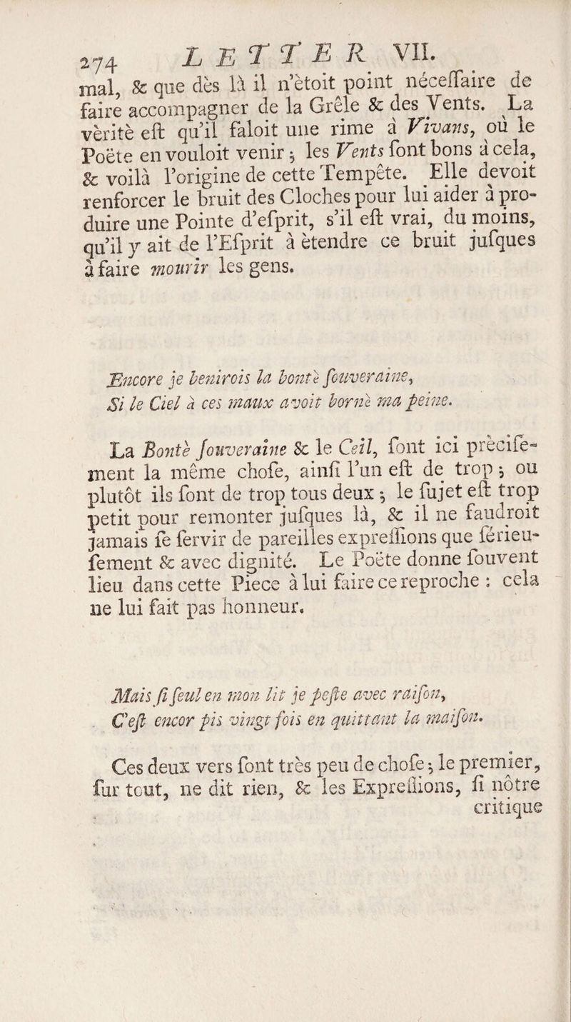 mal, & que dès là il netoft point néceiïaire de faire accompagner de la Grêle & des Vents. La vérité eft qu’il faloit une rime à Vivant, où le Poète en vouloit venir -, les Vents font bons à cela, & voilà l’origine de cette Tempête. Elle devoit renforcer le bruit des Cloches pour lui aider à pro¬ duire une Pointe d’efprit, s’il eft vrai, du moins, qu’il y ait de l’Efprit à étendre ce bruit jufques à faire mourir les gens. Encore je béninois la bonté fouverdine, Si le Ciel a ces maux a voit borne ma peine. La Bonte Jouveraine 8c le Ceil, font ici prècile- ment la même chofe, ainfi l’an eft de trop j ou plutôt ils font de trop tous deux le ftijet eft trop petit pour remonter jufques là, 8c il ne faudroit jamais fe fervir de pareilles expreifions que férieu- fement & avec dignité. Le Poète donne fouvent lieu dans cette Piece à lui faire ce reproche ; ceia ne lui fait pas honneur. Mais fi feulen mon Ut je psfie avec rdifon, Ceft encor pis vingt fois en quittant la maifou. Ces deux vers font très peu de chofe ^ le premierÿ fur tout, ne dit rien3 8c les Expreüions, fi notre
