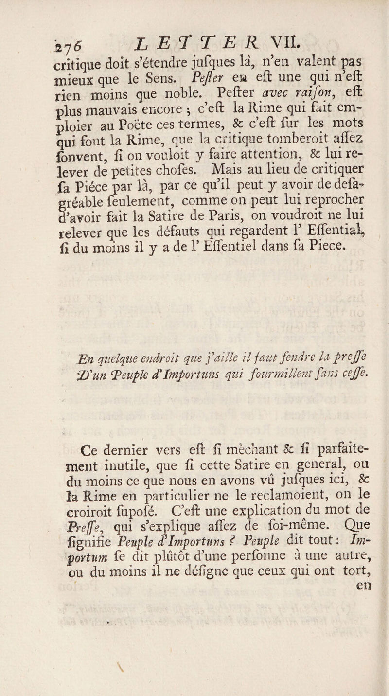 critique doit s’étendre jufques la, n’en valent pas mieux que le Sens. Pejter eu eft une qui n’eft rien moins que noble. Pefter avec raifon, eft plus mauvais encore *, c’eft la Rime qui fait em- ploier au Poète ces termes, 8c c’eft fur les mots qui font la Rime, que la critique tomberait allez fonvent, fi on vouloit y faire attention, 8c lui re¬ lever de petites chofes. Mais au lieu de critiquer fa Pièce par là, par ce qu’il peut y avoir de defa- gréable feulement, comme on peut lui reprocher d’avoir fait la Satire de Paris, on voudroit ne lui relever que les défauts qui regardent 1’ Eflential, iî du moins il y a de Y Effentiel dans fa Piece. En quelque endroit que j'aille il faut fendre la prejje :D ’un Peuple d'importuns qui fourmillent fans ceffe. i Ce dernier vers eft fi méchant 8c fi parfaite¬ ment inutile, que fi cette Satire en general, ou du moins ce que nous en avons vu jufques ici, 8c la Rime en particulier ne le reclamoient, on le croiroit fupofé. C eft une explication^ mot de Prejfe, qui s’explique affez de foi-même. Que fignine Peuple dJImportuns ? Peuple dit tout : Irn- portum fc dit plutôt d’une perfonne à une autre, ou du moins il ne défigne que ceux qui ont tort,