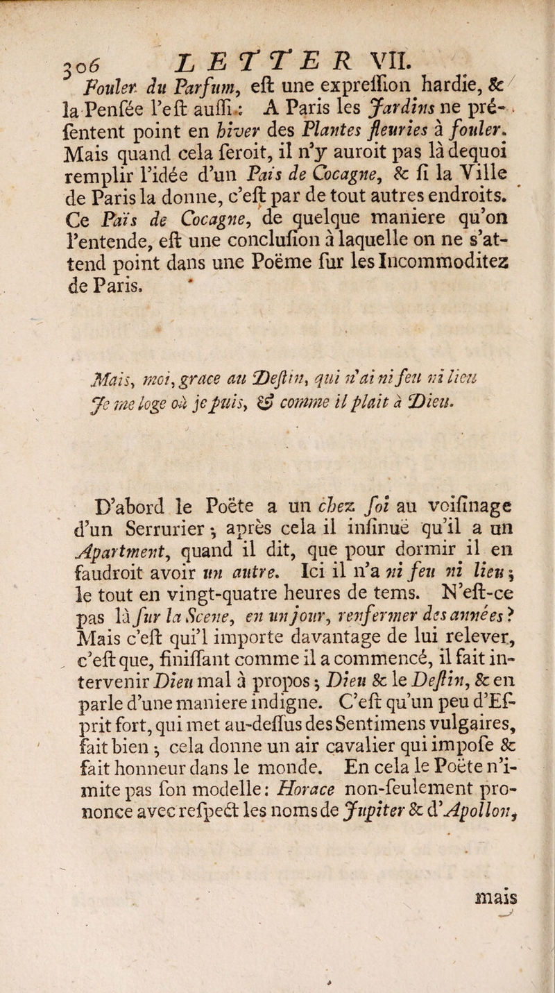 m Fouler: Parfum, eft une expreffion hardie, & la Penfée l’eft auffn: A Paris les Jardins ne pré-- fentent point en hiver des Plantes fleuries à fouler. Mais quand cela feroit, il n’y auroit pas làdequoi remplir l’idée d’un Pais de Cocagne, 8c fi la Ville de Paris la donne, c’eft par de tout autres endroits. Ce Pais de Cocagne, de quelque maniéré qu’on l’entende, eft une conclufion à laquelle on ne s’at¬ tend point dans une Poëme fur les Incommodités de Paris. Mais, moi) grace au jDeftin, qui nai ni feu ni lieu Je me loge ou je puis, & comme il plait à Dieu. D’abord le Poète a un chez foi au voifïnage d’un Serrurier -, après cela il infinuë qu’il a un Apartment, quand il dit, que pour dormir il en faudroit avoir un autre. Ici il n’a ni feu ni lien j le tout en vingt-quatre heures de terns. N’eft-ce pas là fur la Scene, en un jour, renfermer des armées ? Mais c’eft qui’l importe davantage de lui relever, c’eft que, finiffant comme il a commencé, il fait in¬ tervenir Dieu mal à propos ^ Dieu 8c le Deflin, 8c en parle d’une maniéré indigne. C’eft qu’un peu d’Ef- prit fort, qui met au-deflus des Sentimens vulgaires, fait bien -, cela donne un air cavalier quiimpofe 8c fait honneur dans le monde. En cela le Poète n’i¬ mite pas fon modelle: Horace non-feulement pro¬ nonce avec refped les noms de Jupiter 8c d’Apolloni mais