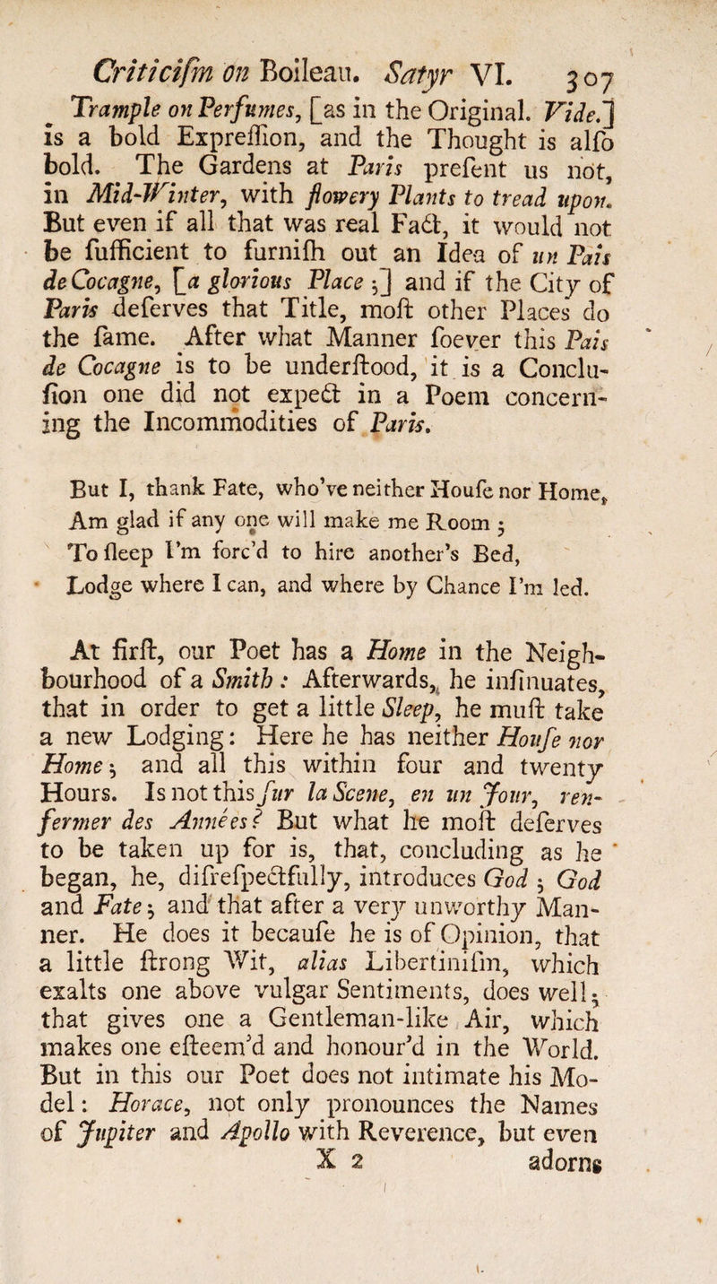 Trample on Perfumes, [as in the Original. Vide.'} is a bold Expreffion, and the Thought is alfo bold. The Gardens at Paris prefent us not, in Mid-Winter, with flowery Plants to tread upon! But even if all that was real Fadt, it would not be fufficient to furnifh out an Idea of un Pais de Cocagne, \_a glorious Place -,] and if the City of Paris deferves that Title, raoft other Places do the fame. After what Manner foever this Pais de Cocagne is to be underftood, it is a Conclu- fion one did not expedt in a Poem concern¬ ing the Incommodities of Paris. But I, thank Fate, who’ve neither Houfe nor Home* Am glad if any one will make me Room 5 To ileep I’m forc’d to hire another’s Bed, Lodge where I can, and where by Chance I’m led. At firft, our Poet has a Home in the Neigh¬ bourhood of a Smith : Afterwards, he infinuates, that in order to get a little Sleep, he muft take a new Lodging : Here he has neither Houfe nor Home -, and all this within four and twenty Hours. Is not this fur la Scene, en un Jour, ren¬ fermer des Années? But what he moil deferves to be taken up for is, that, concluding as he ' began, he, difrefpedtfully, introduces God $ God and Fate', and that after a verjr unworthy Man¬ ner. He does it becaufe he is of Opinion, that a little lirong Wit, alias Libertinifm, which exalts one above vulgar Sentiments, does well- that gives one a Gentleman-like Air, which makes one efteem'd and honour'd in the World. But in this our Poet does not intimate his Mo¬ del : Horace, not only pronounces the Names of Jupiter and Apollo with Reverence, but even X 2 adorns /