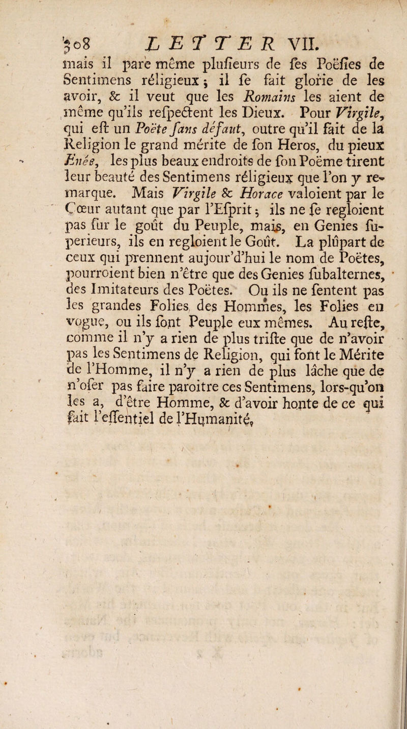 mais il pare même plufîeurs de fes Poëfîes de Sentimens réligieux * il fe fait glorie de les avoir, & il veut que les Romains les aient de même qu’ils refpeftent les Dieux. Pour Virgile, qui eft un Poète fans défaut, outre qu’il fait de la Religion le grand mérite de fon Héros, du pieux Enée, les plus beaux endroits de fon Poëme tirent leur beauté des Sentimens réligieux que l’on y re^ marque. Mais Virgile 8c Horace valoient par le Cœur autant que par l’Efprit $ ils ne fe regloient pas fur le goût <fu Peuple, mais, en Genies fu- perieurs, ils en regloient le Goût. La plupart de ceux qui prennent aujourd’hui le nom de Poëtes, pourroient bien n’être que des Genies fubalternes, • des Imitateurs des Poëtes. Ou ils ne Tentent pas les grandes Folies., des Hommes, les Folies en vogue, ou ils font Peuple eux mêmes. Au refte, comme il n’y a rien de plus trifte que de n’avoir pas les Sentimens de Religion, qui font le Mérite de l’Homme, il n’y a rien de plus lâche que de n’ofer pas faire paroitre ces Sentimens, lors-qu’on les a, d’être Homme, & d’avoir honte de ce qui fait l’eJTentjel de l’Hijmanité, i