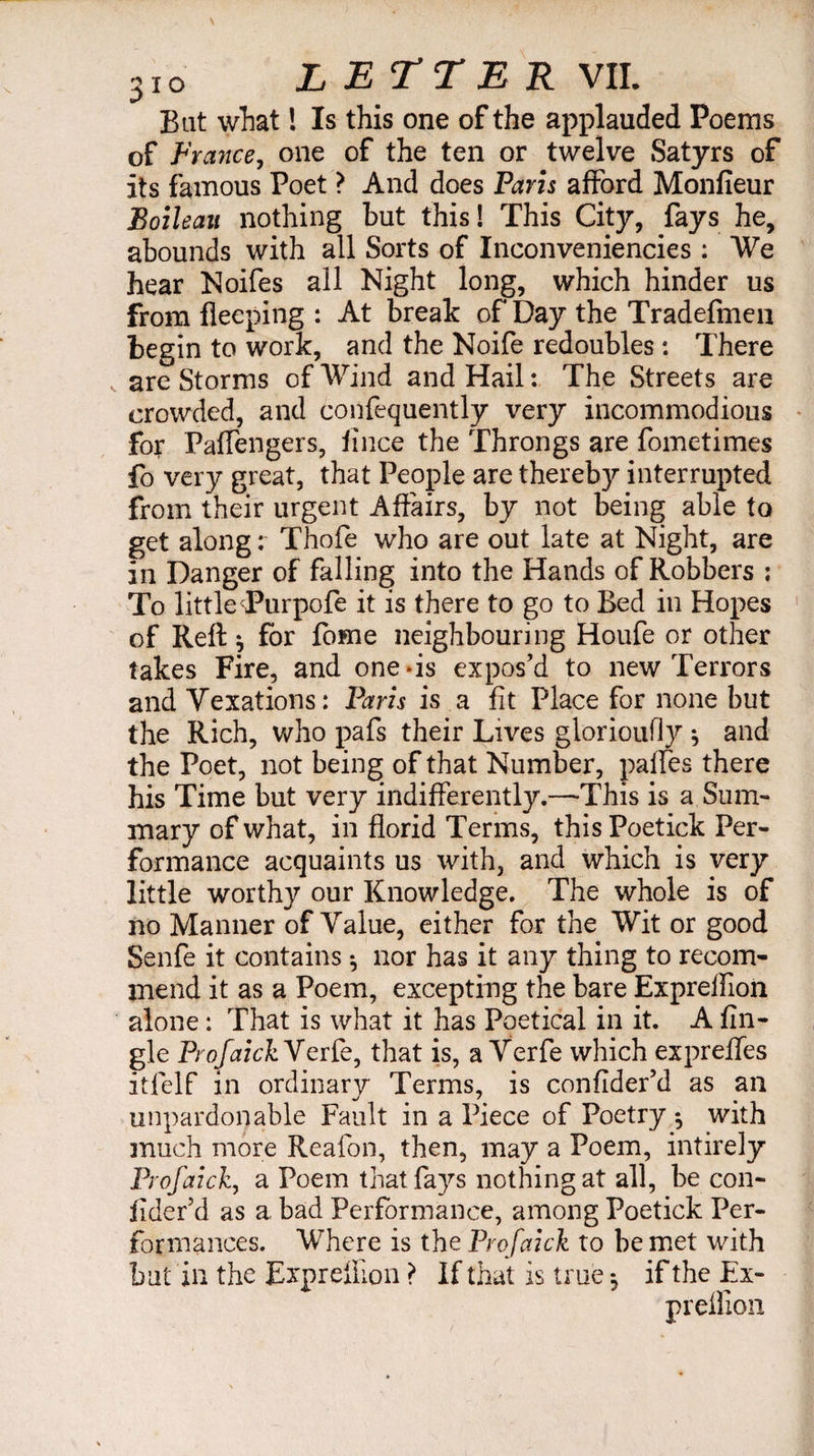Bat what ! Is this one of the applauded Poems of France, one of the ten or twelve Satyrs of its famous Poet ? And does Paris afford Monfieur Boileau nothing but this! This City, fays he, abounds with all Sorts of Inconveniencies : We hear Noifes all Night long, which hinder us from flecping : At break of Day the Tradefmen begin to work, and the Noife redoubles : There are Storms of Wind and Hail : The Streets are crowded, and confequently very incommodious for Paffengers, fince the Throngs are fometimes fo very great, that People are thereby interrupted from their urgent Affairs, by not being able to get along : Thofe who are out late at Night, are in Danger of falling into the Hands of Robbers ; To little Turpofe it is there to go to Bed in Hopes of Reft * for fome neighbouring Houfe or other takes Fire, and one-is expos’d to new Terrors and Vexations: Paris is a fit Place for none but the Rich, who pafs their Lives glorioufly * and the Poet, not being of that Number, paffes there his Time but very indifferently.—This is a Sum¬ mary of what, in florid Terms, this Poetick Per¬ formance acquaints us with, and which is very little worthy our Knowledge. The whole is of no Manner of Value, either for the Wit or good Senfe it contains * nor has it any thing to recom¬ mend it as a Poem, excepting the bare Expreffion alone : That is what it has Poetical in it. A An¬ gle ProfaickVerfe, that is, a Verfe which expreffes itfelf in ordinary Terms, is confider’d as an unpardonable Fault in a Piece of Poetry *, with much more Reafon, then, may a Poem, intirely Prof ai ck, a Poem that fays nothing at all, be con- fider’d as a bad Performance, among Poetick Per¬ formances. Where is the Profaick to be met with but in the Expreffion > If that is true -, if the Ex- preffion