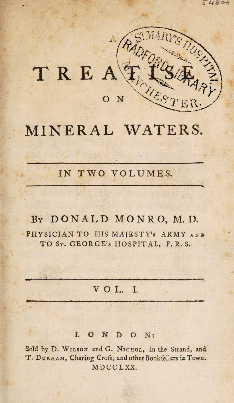 T R MINERAL WATERS. IN TWO VOLUMES. By DONALD MONRO, M. D. PHYSICIAN TO HIS MAJESTY’S ARMY an* TO St. GEORGE’S HOSPITAL, F. R. S, - T ■!!, 1ITW .. VOL. I. LONDON: Sold by I). Wilson and G. Nichql, in the Strand, aii<l T, Durham, Charing Crofs, and other Bookfellers iaTown* MDCCLXX,