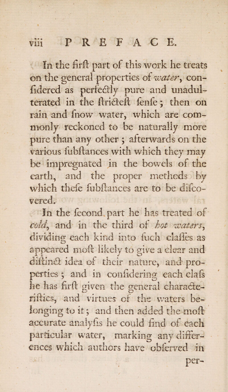 % « 9 In the firft part of this work he treats on the general properties of water, con- fidered as perfectly pure and unadul¬ terated in the ftridtell fenfe; then on rain and fnow water, which are com¬ monly reckoned to be naturally more pure than any other ; afterwards on the various fubftances with which they may be impregnated in the bowels of the earth, and the proper methods by which thefe fubftances are to be dilco- vered. In the fecond part he has treated of cold,} and in the third of hot waters, dividing each kind into fuch claiies as appeared moft likely to give a clear and diftin£t idea of their nature, and pro¬ perties ; and in conftdering each clafs he has firft given the general charadke- O tp riftics, and virtues' of the waters be¬ longing to it; and then added the moft: accurate analyfis lie could find of each particular water, marking any differ¬ ences which authors have obferved in per-