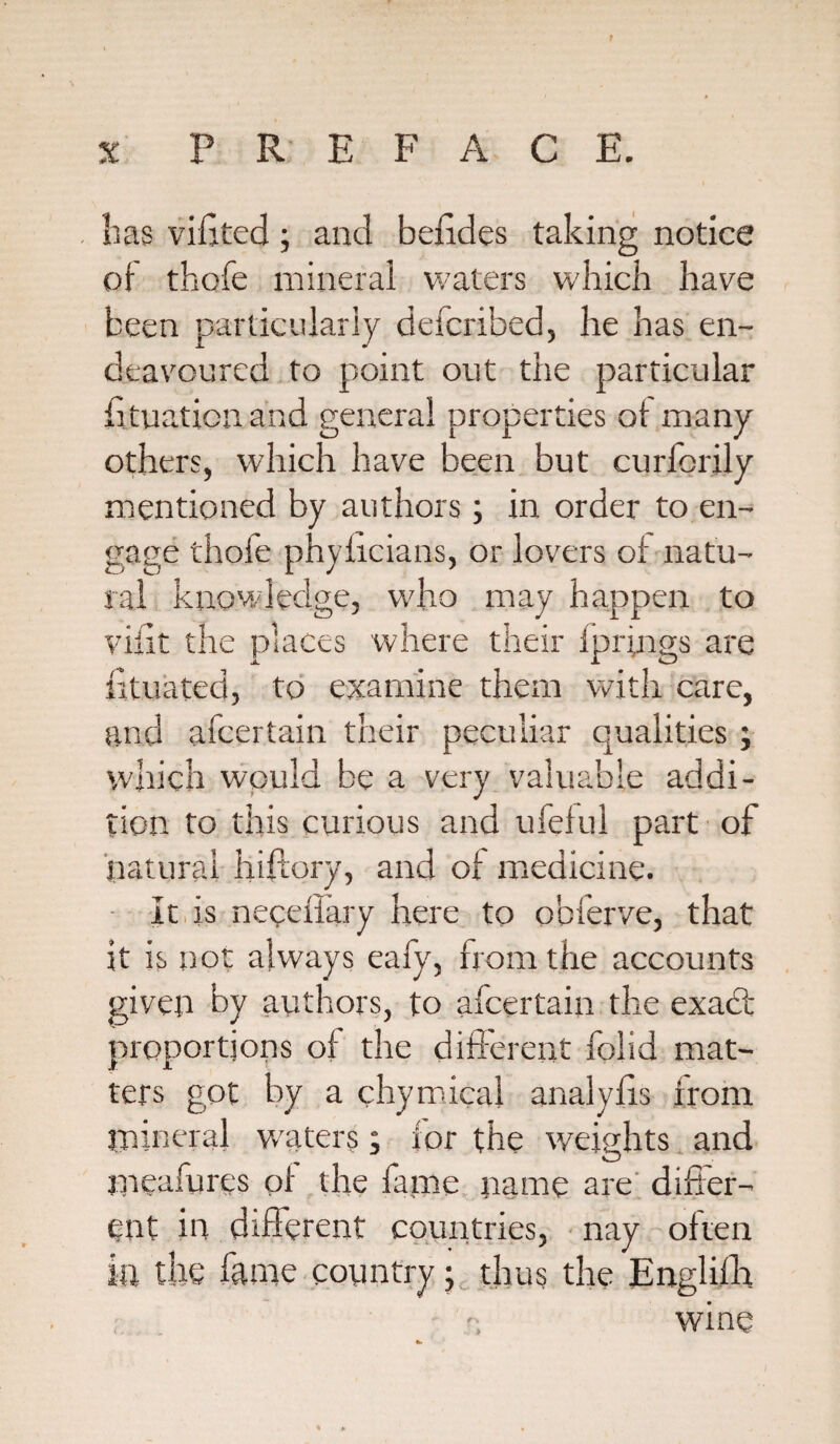 has vihted; and befides taking notice oi thofe mineral waters which have been particularly defcribed, he has en¬ deavoured to point out the particular htuaticn and general properties ot many others, which have been but curfcrily mentioned by authors; in order to en¬ gage thofe phyhcians, or lovers oi natu¬ ral knowledge, who may happen to viiit the places where their fprings are fituated, to examine them with care, and afcertain their peculiar qualities ; which would be a very valuable addi¬ tion to this curious and ufeful part of natural hiftory, and oi medicine. It is neceffary here to obferve, that it is not always eafy, from the accounts given by authors, to afcertain the exadt proportions of the different folid mat¬ ters got by a chymical analyiis from mineral waters; tor the weights and mcafurcs pi the fame name are differ¬ ent in different countries, nay often la the fame Country; thus the Englifh wine