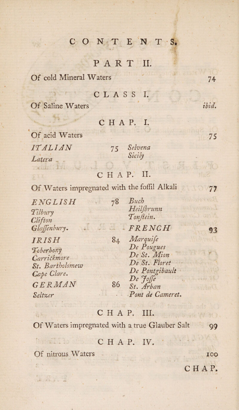 PART II. Of cold Mineral Waters Of Saline Waters Of acid Waters ITA LIAN \ * Later a _ CLASS I. CHAP. I. 75 Selvena Sicily CHAP. II. Of Waters impregnated ENGLISH Tilbury Clifton Glajjenbury. IRISH To her bony Carrickmore St. Bartholomew Cape Clare. GERMAN Seltzer with the foil!! Alkali 78 Buch Heiljbrunn Tonjlein. . FRENCH 84 Marquife He Pougues He St. Mion He St. Floret He Pontgibault Hejoffe 86 St. Arban Pont de Cameret. CHAP. III. Of Waters impregnated with a true Glauber Salt 74 ibid. 75 77 93 99 CHAP. IV. Of nitrous Waters 100 CHAP.