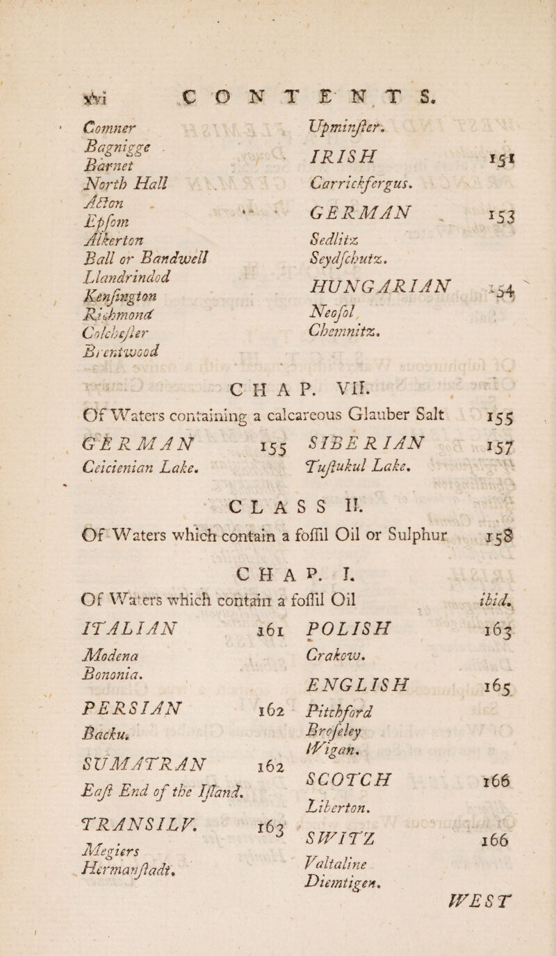 sVi CON ’ Comner Bagmgge Barnet North Hall Asian Epfoin Albert on Ball or Ban dwell Llandrindod Kenfingion Richmond ColchejUr Brentwood C T £- N T S. Upminfer, • IRISH 151 Carrickfergus, GERMAN 153 Sedlitz Seydfchutz. HUNGARIAN .15^ Neofol Chemnitz, A P. VII. Of Waters containing a calcareous Glauber Salt 155 GERMAN 155 SIBERIAN 157 Ceicienian Lake. Tufukul Lake. C L A s s 11. Of Waters which contain a fofiil Oil or Sulphur 158 CHAP. I. Of Waters which contain a foffil Oil aid. ITALIAN 161 POLISH 163 Modena Crakow, Bononia. ENGLISH 165 PERSIAN 162 Pitthford Backu, Brefeley iVigan, SUMATRAN 162 SCOTCH 166 Eaft End of the If and. Liber ton. TRANS ILF, 163 W ^ # SIVITZ 166 Jlde piers C> Hermanfadi. Fait aline Diemtigen. IFEST