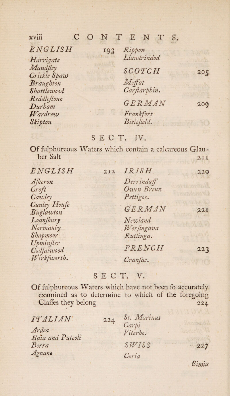 xviii c ENGLISH Harrigate Maudfey Crickle Spazu Brought on Shattlewood Reddlejlone Durham IVardrew Skipton O N T E N T $. 193 Rippon Llandrindod SCOTCH Moffat Carjlarphin. GERMAN Frankfort Bielefeld. SECT. IV. 205 209 Of fulphureous Waters which contain a calcareous Glau- ber Salt 211 ENGLISH 212 IRISH 220 AJkeron Derrindaff Croft Owen Breun Cawley Pettigoc. Cunley Houfe Buglawton GERMAN 221 Loanjhury Newland Normanhy , JVorfingava Shapmoor Rutlinga. XJpminfer Codfalwood FREkCH 223 fflirkfworth. Cranfac. SECT. V. Of fulphureous Waters which have not been fo accurately examined as to determine to which of the foregoing Claffes they belong 224 ITALIAN Ardea Baia and Puteoli Borra Agnam 224 St. Marinas Carpi Piter ho. SWISS Coria 227 ■ Simla 1