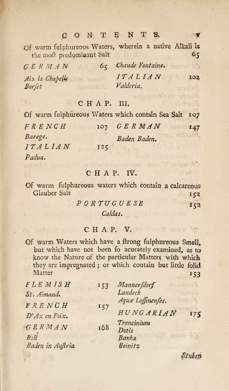 CONTENTS. f Of warm fulphureous Waters, wherein a native Alkali is the moll: predominant Salt 65 GERMAN 65 Chaude Fontaine. Jix la Chapelk IT ALIA N a 02 Borfet Valderia. CHAP. III. Of warm fulphureous Waters which contain Sea Salt 107 FRENCH 107 GERMAN 147 Barege. Baden Baden. ITALIAN 125 Padua* CHAP. IV. Of warm fulphureous waters which contain a calcareous Glauber Salt 152 PORTUGUESE Caldas. CHAP. V. Of warm Waters which have a ftrong fulphureous Smell, but which have not been fo acurately examined, as to know the Nature of the particular Matters with which they are impregnated 5 or which contain but little fo]id Matter 153 FLEMISH 153 Mannerfdorf St* Aimand. Landeck FRENCH *57 Aqua Lojfinenfes* D'Ax en Foix. HUNGARIAN Trencinium german 168 Dotis Boll Banka Baden in Aujlria Boinitz 175 ( Ctuisn