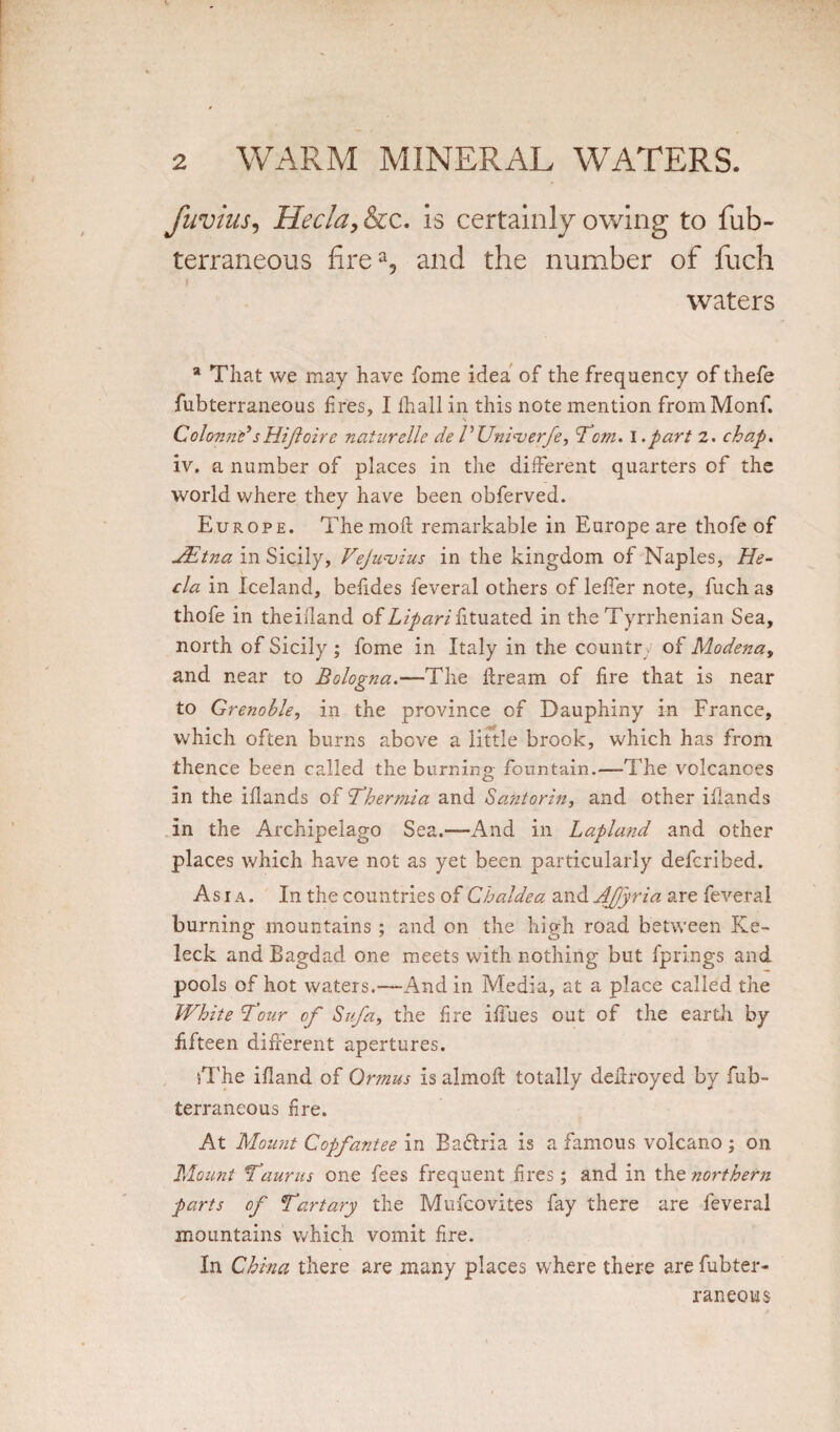 fuvius, Hecla, &c. is certainly owing to fub- terraneous firea, and the number of fuch waters a That we may have fome idea of the frequency of thefe fubterraneous tires, I ihallin this note mention fromMonf. Colonn}? s Hi ft oire naturelle deEUniverfe, Tom. l.part 2. chap. iv. a number of places in the different quarters of the world where they have been obferved. Europe. Themofl: remarkable in Europe are thofe of JEtna in Sicily, VeJunjius in the kingdom of Naples, He- cla in Iceland, befides feveral others of leffer note, fuch as thofe in theiiland of Liparifituated in the Tyrrhenian Sea, north of Sicily ; fome in Italy in the country of Modena, and near to Bologna.—The ffream of fire that is near to Grenoble, in the province of Dauphiny in France, which often burns above a little brook, which has from thence been called the burning fountain.—The volcanoes in the ifiands of Ther mi a and Santorin, and other iflands in the Archipelago Sea.—And in Lapland and other places which have not as yet been particularly defcribed. Asia. In the countries of Chaldea and AJfyria are feveral burning mountains ; and on the high road between Ke- leck and Bagdad one meets with nothing but fprings and pools of hot waters.—And in Media, at a place called the White four of Sufa, the fire ifiues out of the earth by fifteen different apertures. sThe ifland of Qrtnus is almoft totally deitroyed by fub¬ terraneous fire. At Mount Copfantee in Baftria is a famous volcano ; on Mount Taurus one fees frequent fires; and in the northern parts of Tart ary the Mufcovites fay there are feveral mountains which vomit fire. In China there are many places where there are fubter¬ raneous