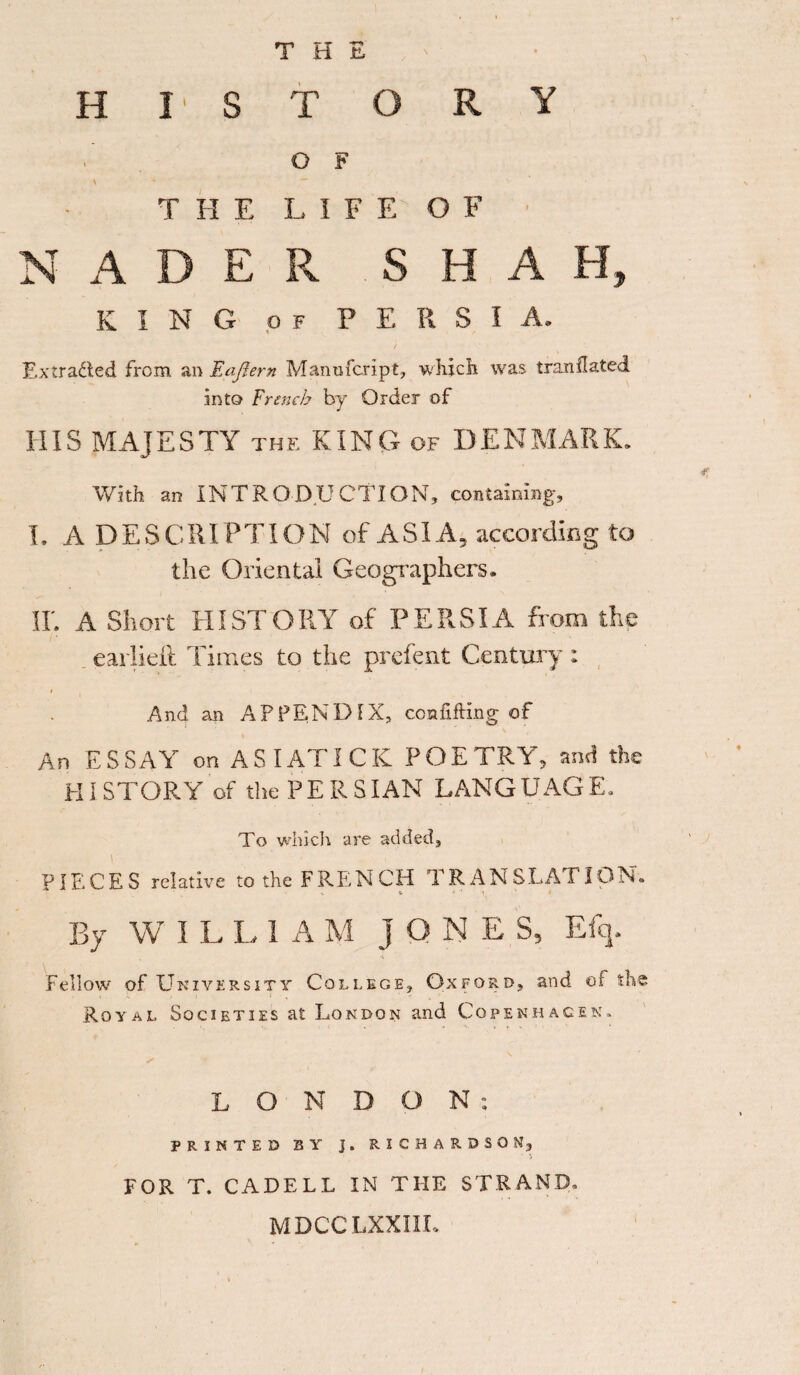 THE II I' s T O R Y \ O F T H E L I F E' O F I N A D E R S H A H, K I N G OF P i E R s I A. Extracted from an E after n Manufcript, which was t ran dated into French by Order of HIS MAJESTY the KING of DENMARK. With an INTRODUCTION, containing, I. A DESCRIPTION of ASIA, according to the Oriental Geographers. IE A Short HISTORY of PERSIA from the eaiiidl Times to the prefent Century: * And an APPENDIX, confiding of An ESSAY on AS I ATI CK POETRY', and the HI STORY of the P E R S IAN LANG UAG E. To which are added, v PIECES relative to the FRENCH d RAN STATION. By W ILL1AM ]QNE S, E% Fellow of Ukzversity College, Oxford, and of the Royal Societies at London and Copenhagen, L ON D O N : PRINTED BY J. RICHARDSON, FOR T. CADELL IN THE STRAND. MDCCLXXIII.