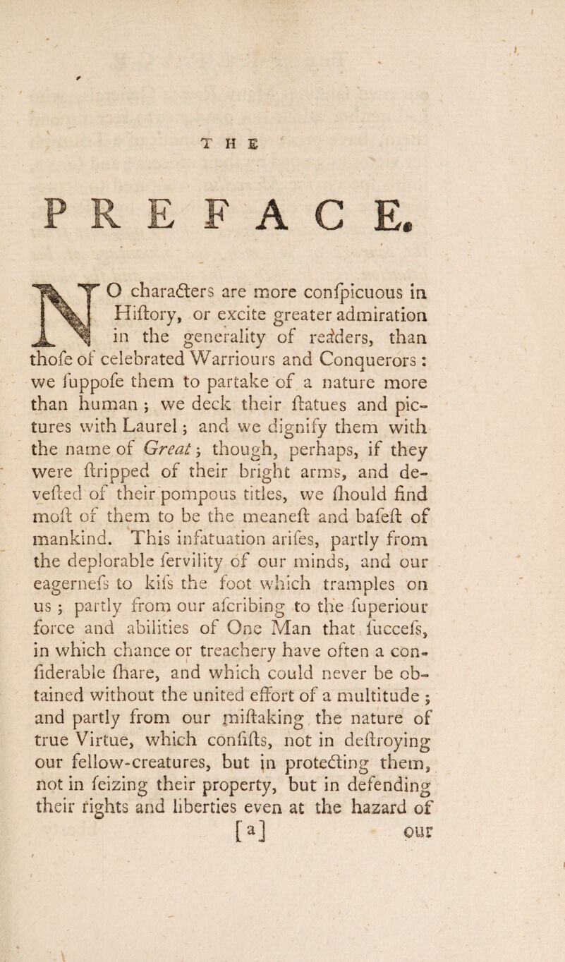 T H E ACE. ’T' O characters are more confpicuous in Hiftory, or excite greater admiration in the generality of readers, than thofe of celebrated Warriours and Conquerors: we fuppofe them to partake of a nature more than human ; we deck their ftatues and pic¬ tures with Laurel; and we dignify them with the name of Great; though, perhaps, if they were dripped of their bright arms, and de- vefted of their pompous titles, we fhould find molt of them to be the meaneft and bafeft of mankind. This infatuation arifes, partly from the deplorable fervility of our minds, and our mefs to kifs the foot which tramples on partly from our afcribing to the fuperiour nd abilities of One Man that fuccefs, in which chance or treachery have often a com fiderable (hare, and which could never be ob¬ tained without the united effort of a multitude ; and partly from our fniftaking the nature of true Virtue, which confiffs, not in deftroying our fellow-creatures, but in protecting them, not in feizing their property, but in defending their rights and liberties even at the hazard of [a] eagerneis to US ; force