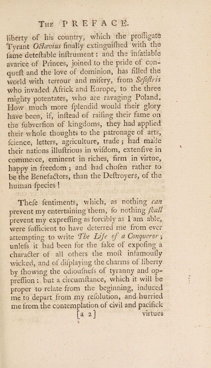 liberty of his country, which the profligate Tyrant OSlavius finally extinguished with the lame deteftable inftrument: and the infatiable avarice of Princes, joined to the pride of con- queft and the love of dominion, has filled the world with terrour and mifery, from Sefojiris who invaded Africk and Europe, to the three mighty potentates, who are ravaging Poland. How much more Splendid would their glory have been, if, in Head of railing their fame on the fubverfion of kingdoms, they had applied their whole thoughts to the patronage of arts, fcience, letters, agriculture, trade; had macie their nations illuftrious in wifdom, extenfive in commerce, eminent in riches, firm in virtue, happy in freedom ; and had chofen rather to be the Benefactors, than the Deftroyers, of the human fpecies! Thefe fentiments, which, as nothing can prevent my entertaining them, fo nothing Piatt prevent my exprefling as forcibly as I am able, were fufficient to have deterred me from ever attempting to write 'The Lije of a Conqueror; unlefs it had been for the fake of expofing a character of all others the mofc infamoufly wicked, and of displaying the charms of liberty by Showing the edioufnefs of tyranny and op- preflion : but a circumftance, which it will be proper to relate from the beginning, induced me to depart from my refolution, and hurried me from the contemplation of civil and pacifick a 2] virtues