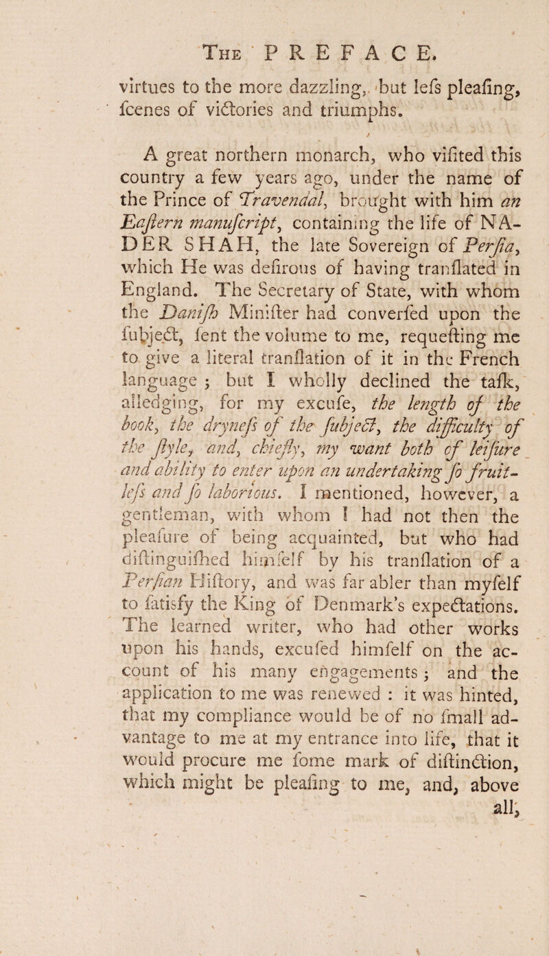virtues to the more dazzling, bat lefs pleafing, fcenes of victories and triumphs. A great northern monarch, who vifited this country a few years ago, under the name of the Prince of Travendal, brought with him an Eajlerh manufcript, containing the life of NA¬ DER SHAH, the late Sovereign of Ferjia^ which He was defirons of having tranfiated in England. The Secretary of State, with whom the Danijh Minifter had converfed upon the fubjedt, fent the volume to me, requefting me to give a literal tranflation of it in the French language ; but 1 wholly declined the tafk, alledging, for my exeufe, the length of the hooky the drynefs of the fitbjeel, the difficulty of the jhky andy chiefly, my want both of leifure and ability to enter upon an undertaking fo fruit- lefs and fo laborious. I mentioned, however, a gentleman, with whom ! had not then the pleafure of being acquainted, but who had diftinguifhed hnnfelf by his tranflation of a Ter fan Hiftory, and was far abler than myfelf to fatisfy the King of Denmark’s expectations. The learned writer, who had other works upon his. hands, excufed himfelf on the ac¬ count of his many engagements; and the ■ application to me was renewed : it was hinted, that my compliance would be of no fmall ad¬ vantage to me at my entrance into life, that it would procure me fome mark of diftindtion, which might be pleafing to me, and, above all,