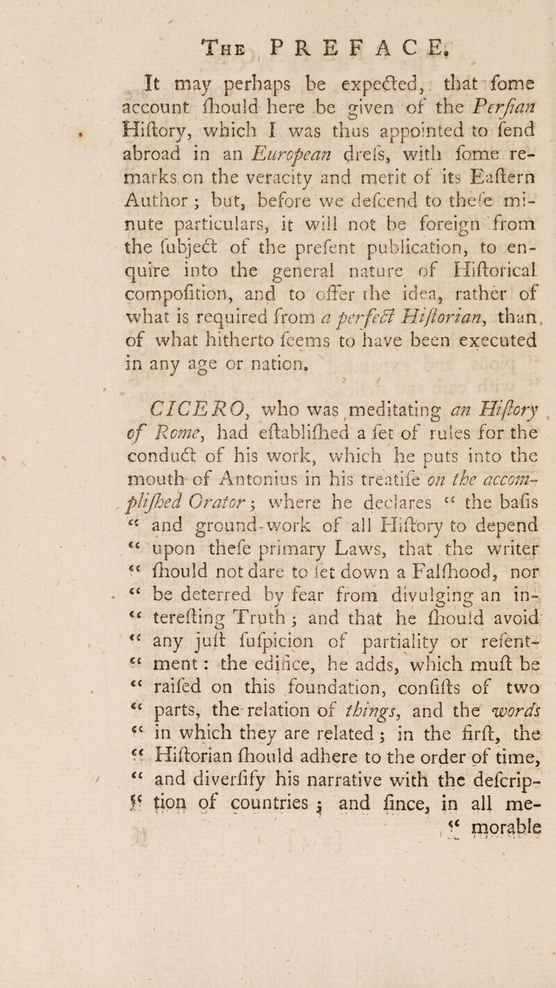 It may perhaps be expected, that fome account fhould here be given of the Per flan Hiftory, which I was thus appointed to fend abroad in an European drefs, with fome re¬ marks on the veracity and merit of its Eailern Author; but3 before we defcend to thefe mi¬ nute particulars, it will not be foreign from the fubjedt of the prefect publication, to en¬ quire into the general nature of HiftoricaL compofition, and to offer the idea, rather of what is required from a per feci Hiflorian, than, of what hitherto feems to have been executed in any age or nation. t CICERO, who was meditating an Hi (lory of Rome, had eftablifhed a let of rules for the conduit of his work, which he puts into the mouth of Antonius in his treatife on the accom- plijhed Orator; where he declares £C the bads and ground-work of all Hiftory to depend upon thefe primary Laws, that , the writer €C fhould not dare to let down a Faiihood, nor - “ be deterred by fear from divulging an in- J o o €e terefting Truth ; and that he fhould avoid €£ any juft fufpicion of partiality or refent- *c ment: the edifice, he adds, which muft be <c railed on this foundation, con fills of two cc parts, the relation of things, and the words *c in which they are related ; in the firft, the C€ Pliftorian fhould adhere to the order of time, €c and diverfify his narrative with the defcrip- tion of countries ^ and fince, in all me- morable ^ w * •*i ‘ ^ • -