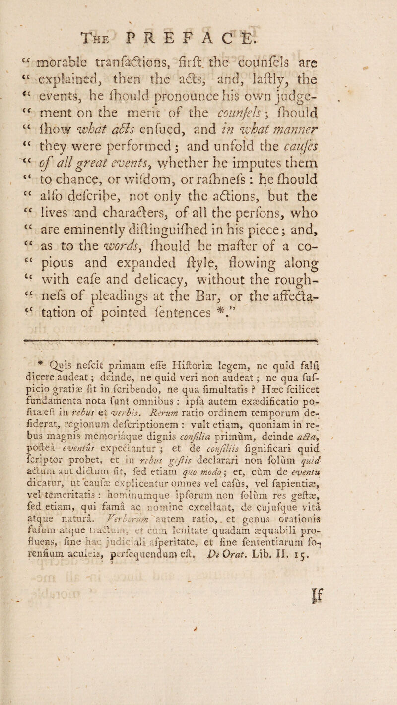 cr morable tranfaftions, firffc the counfels arc ££ explained, then the adts, and, laftly, the <c events, he fhould pronounce his own judge- £‘ ment on the merit of the counfels ; fhould cc ihow what a£ls enfucd, and in what manner ££ they were performed 3 and unfold the caujes <£ of all great events, whether he imputes them ££ to chance, or wifdom, or rafhnefs : he fliould C£ alfo defcribe, not only the actions, but the ££ lives and characters, of all the perfons, who <c are eminently diflinguifhed in his piece; and, £c as to the words, fhould be mafter of a co- cc pious and expanded ftyle, flowing along u with eafe and delicacy, without the rough- ££ nefs of pleadings at the Bar, or the afifeda- <£ tation of pointed fentences * Quis nefcit primam die Hiftoris; legem, ne quid falft dicere audeat; deinde, ne quid veri non audeat; ne qua fuf- picio gratiae fit in fcribendo, ne qua fimultatis ? Hsec fciiicet fundamenta nota funt omnibus : ip fa autem exasdifieatio po- fitaeft in rebus et verbis. Rerum ratio ordinem temporum de- liderat, regionum defcriptionem : vult etiam, quoniam in re¬ bus magnis memoriaque dignis confilia primum, deinde a£la, poftea. eventus expe&antuj* ; et de confdiis fignificari quid fcnptor probet, et in rebus geftis declarari, non folum quid adfcum aut diftum fit, fed etiam quo mo do; et, cum de eventu, dicatur, ut caufae explicentur omnes vel cafus, vel fapientise, vei temeritatis : hominumque ipforum non folum res geftie, fed etiam, qui fama ac nomine excellant, de cujufque vita atque natura. Ferborumautem ratio,. et genus orationis fufmn atque trachim, et cum lenitate quadam aequabili pro- fiuens, fine hac judicial! afperitate, et line fententiarum fo^ Ternium. aculeis, perfequendum eft. DeOrat. Lib. II. 55. V