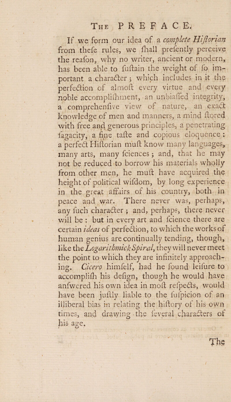 If we form our idea of a complete Hijlorian from thefe rules, we fhall prefently perceive the reafon, why no writer, ancient or modern, has been able to fuftain the weight of fo im¬ portant a character 5 which includes in it the perfection of almoft every virtue and every noble accomplishment, -an unbiafied integrity, a comprehenfive view of nature, an exadt knowledge of men and manners, a mind ftored with free and generous principles, a penetrating iagacity, a fine tafte and copious eloquence : a perfedt Hiftorian mu ft know many languages, many arts, many fciences 3 and, that he may not be reduced to borrow his materials wholly from other men, he muft have acquired the height of political wifdom, by long experience in the great affairs of his country, both in peace and war. There never was, perhaps, any fuch character; and, perhaps, there never will be : but in every art and fcience there are certain ideas of perfection, to which the works of human genius are continually tending, though, like the Logarithmick Spiral, they will never meet the point to which they are infinitely approach¬ ing. Cicero himfelf, had he found leifure to accomplifh his defign, though he would have anfwered his own idea in molt refpedts, would have been juftly liable to the fufpicion of an illiberal bias in relating the hiftory of his own times. his age. and drawi n 2 the lev^r vi characters of