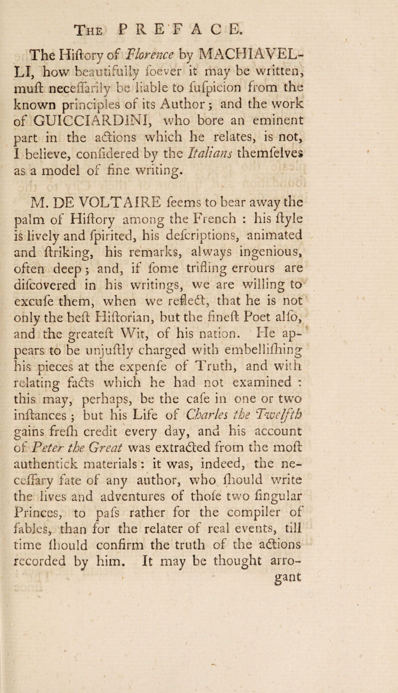 The Hiftoryof Florence by MACHIAVEL- LI, how beautifully foever it may be written, muft neceffarily be liable to fufpicion from the known principles of its Author; and the work of GUICCIARDINI, who bore an eminent part in the actions which he relates, is not, I believe, confidered by the Italians themfelves as a model of fine writing. M. DE VOLTAIRE feems to bear away the palm of Hiflory among the French : his ftyle is lively and fpirited, his deferiptions, animated and ftriking, his remarks, always ingenious, often deep; and, if fome trifling errours are difeovered in his writings, we are willing to excufe them, when we refledt, that he is not only the belt Hiftorian, but the fineft Poet alio, and the greateft Wit, of his nation. Pie ap¬ pears to be unjuftly charged with embellifhing his pieces at the expenfe of Truth, and with relating fadts which he had not examined : this may, perhaps, be the cafe in one or two in fiances ; but his Life of Charles the Twelfth gains frefh credit every day, and his account of Peter the Great was extradled from the moft authentick materials: it was, indeed, the ne« ceifary fate of any author, who fhould write the lives and adventures of thole two Angular Princes, to pafs rather for the compiler of fables, than for the relater of real events, till time fhould confirm the truth of the adtions recorded by him. It may be thought arro¬ gant;