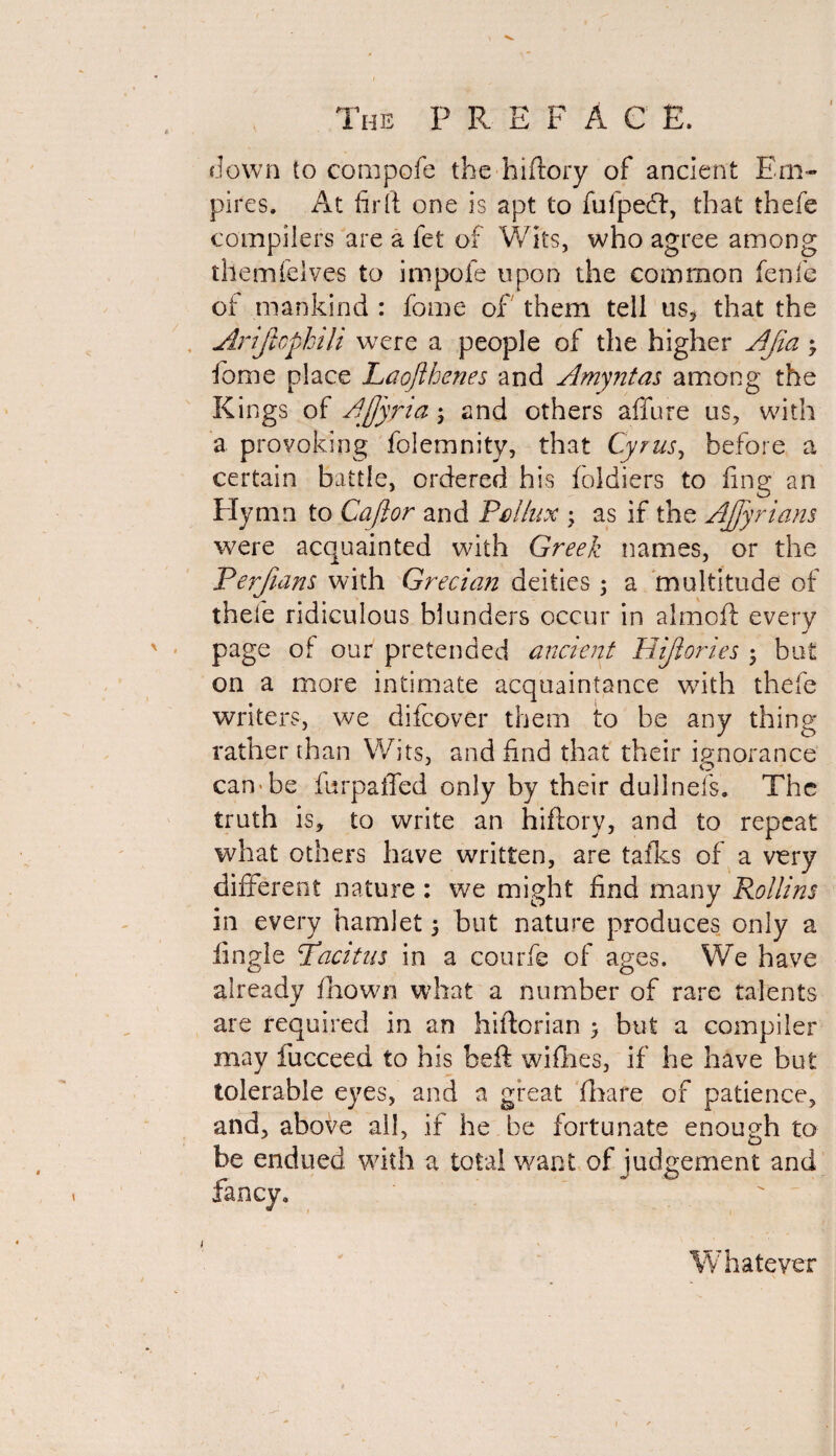 down to compofe the hiftory of ancient Em¬ pires. At fir ft one is apt to fufpecft, that thefe compilers are a fet of Wits, who agree among themfclves to impofe upon the common fenfe of mankind : fome of them tell us, that the Ariftopkili were a people of the higher AJia 3 fame place Laofthenes and Amyntas among the Kings of Ajjyria3 and others allure us, with a provoking foiemnity, that Cyrus, before a certain battle, ordered his foldiers to fing an Elymn to Caftor and Pollux 3 as if the AJJyrians were acquainted with Greek names, or the Perfians with Grecian deities 3 a multitude of thefe ridiculous blunders occur in almoft every page of our pretended ancient Hijlories 3 but on a more intimate acquaintance with thefe writers, we difcover them to be any thing rather than Wits, and find that their ignorance can be iurpaffed only by their dullnefs. The truth is, to write an hiftory, and to repeat what others have written, are talks of a very different nature : we might find many Rollins in every hamlet 3 but nature produces only a iingle ‘Tacitus in a courfe of ages. We have already fhown what a number of rare talents are required in an hiftorian 3 but a compiler may fucceed to his beft wifhes, if he have but tolerable eyes, and a great (hare of patience, and, above all, if he be fortunate enough to be endued with a total want of judgement and w fancy* Whatever 1