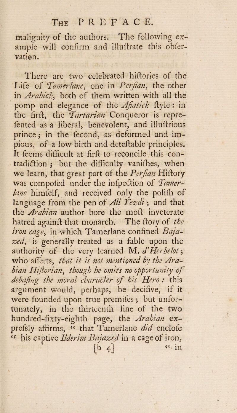 malignity of the authors. The following ex¬ ample will confirm and illuftrate this obfer- vation. There are two celebrated hiftories of the Life of ''Tamerlane, one in Perjian, the other in Arabick, both of them written with all the pomp and elegance of the Afiatick flyle: in the firft, the Tartarian Conqueror is repre¬ fen ted as a liberal, benevolent, and illuftrious prince ; in the fecond, as deformed and im¬ pious, of a low birth and deteftable principles. It feems difficult at firft to reconcile this con¬ tradiction ; but the difficulty vanifhes, when we learn, that great part of the Perfian Hiftory was compofed under the infpedtion of Tamer¬ lane himfelf, and received only the poiifh of language from the pen of Alt Tezdi; and that the Arabian author bore the moft inveterate hatred againft that monarch. The ftory of the iron cage, in which Tamerlane confined Baja- zed, is generally treated as a fable upon the authority of the very learned M. d'Her be lot; who afferts, that it is not mentioned by the Ara¬ bian Hi/lorian, though he omits no opportunity of deb a png the moral char abler of his Hero : this argument would, perhaps, be decifive, if it were founded upon true premifes; but unfor¬ tunately, in the thirteenth line of the two hundred-fixty-eighth page, the Arabian ex- prefsly affirms, <c that Tamerlane did enclofe his captive Ilderim Bajazed in a cage of iron*