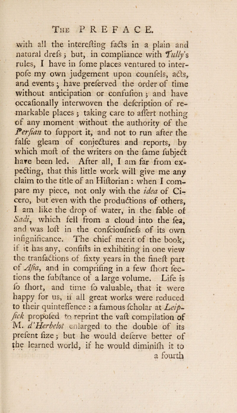 with all the interefting fads in a plain and natural drefs 5 but, in compliance with Tally's rules, I have in fome places ventured to inter- pofe my own judgement upon counfels, afts, and events; have preferved the order of time without anticipation or confufion ; and have occafionally interwoven the defcription of re¬ markable places; taking care to aflert nothing of any moment without the authority of the Perfian to fupport it, and not to run after the falfe gleam of conjectures and reports, by which molt of the writers on the fame fubjeCt have been led. After all, I am far from ex¬ pecting, that this little work will give me any claim to the title of an Hiftorian : when I com¬ pare my piece, not only with the idea of Ci¬ cero, but even with the productions of others, I am like the drop of water, in the fable of Sadi) which fell from a cloud into the fea, and was loft in the confcioufnefs of its own insignificance. The chief merit of the book, it it has any, confifts in exhibiting in one view the tranfaCrions of fixty years in the fineft part of Afidy and in comprifing in a few fhort lec¬ tions the fubftance of a large volume. Life is fo fhort, and time fo valuable, that it were happy for us, ft all great works were reduced to their quinteffence : a famous fcholar at Leip- fick propoled to. reprint the vaft compilation of M. d'Herbelot enlarged to the double of its prefent fize; but he would deferve better of the learned world, if he would diminifh it to a fourth