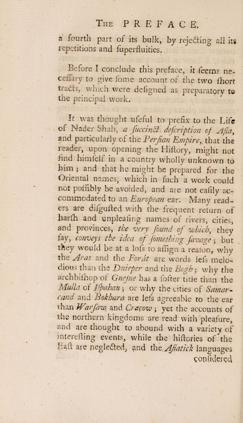 1 The PREFACE. n fourtn part of its bulk, by rejecting all its repetitions and fuperfluitics. Before I conclude this preface, it feems ne- ceffary to give fome account of the two fhorf tradts, which were defigned as preparatory t© the principal work. It was thought ufeful to prefix to the Life of Nader Shah, a fuccinbl defcription of Ajia, and particularly of the Perjian Empire, that the reader, upon opening the Hiftory, might not tind himfelf in a country wholly unknown to him $ and that he might be prepared for the Oriental names, which in fuch a work could not poffibly be avoided, and are not eafily ac¬ commodated to an European ear. Many read¬ ers are difgufted with the frequent return of harih and unpleafing names of rivers, cities, and provinces, the very found of which, they lay, conveys ike idea of fome thing favage ; but t&ey wouid be at a 1 ofs to affign a realon, why the Aras and the For at are words iefs melo¬ dious than me Dnieper and tne Po^h ; why the archbifhop of Gnejne has a loiter title than the Muiia of Ifpahan ; or why the cities of Samar- cand and Bokhara are Iefs agreeable to the ear than Warfaw, and Cracow; yet the accounts of the northern kingdoms are read with pleafure, and are thought to abound with a variety of interefling events, while the hiftories of the Baft are pegledted, ,and the Afiatick languages QopfiderQtJ