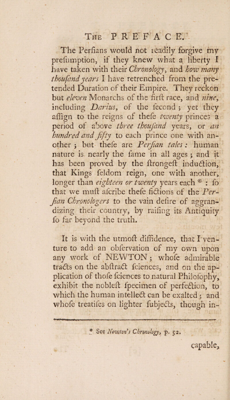 I The Perfians would not readily forgive my preemption, if they knew what a liberty I have taken with their Chronology, and how many thou fan d years I have retrenched from the pre¬ tended Duration of their Empire. They reckon but eleven Monarchs of the firft race, and nine, including Darius, of the fecond ; yet they affign to the reigns of thefe twenty princes a period of above three thoufand years, or an hundred and fifty to each prince one with an¬ other ; but thefe are Perjian tales: human nature is nearly the fame in all ages 5 and it has been proved by the ftrongeft indudion, that Kings feldom reign, one with another, longer than eighteen or twenty years each * : fo that we muff afcribe thefe fictions of the Per- Jian Chronologers to the vain defire of aggran¬ dizing their country, by railing its Antiquity fo far beyond the truth, - t 1 t It is with the utmoft diffidence, that I' ven¬ ture to add an obfervation of my own upon any work of NEWTON; whofe admirable trads on the abftrad fciences, and on the ap¬ plication of thofe fciences to natural Philofophy, exhibit the nobleft fpecimen of perfedion, to which the human intelled can be exalted $ and whofe treatifes on lighter fubjeds, though in- * See Newton $ Chronology, p» 52. capable.