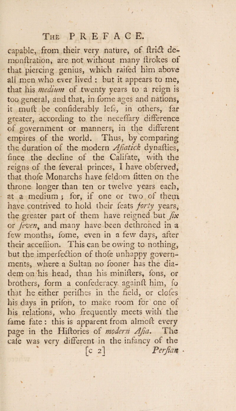 / / The PREFACE. capable, from their very nature, of ftridt de¬ mon ftrat ion, are not without many ftrokes of that piercing genius, which raifed him above all men who ever lived : but it appears to me, that his medium of twenty years to a reign is too general, and that, in fome ages and nations, it muft be conliderably left, in others, far greater, according to the neceffary difference of government or manners, in the different empires of the world. Thus, by comparing the duration of the modern Afiatick dynafties, fince the decline of the Califate, with the reigns of the feveral princes, I have obferved, that thole Monarchs have feldom fitten on the throne longer than ten or twelve years each, at a medium; for, if one or two. of them have contrived to hold their feats forty years, the greater part of them have reigned but fix or feven, and many have been dethroned in a few months, fome, even in a few days, after their acceffion. This can be owing to nothing, but the imperfection of thofe unhappy govern¬ ments, where a Sultan no fooner has the dia¬ dem on his head, than his minifters, fons, or brothers, form a confederacy, againft him, fo that he either perifhes in the field, or doffs his days in prifon, to make room for one of his relations, who frequently meets with the fame fate : this is apparent from almoff every page in the Hiftories of modern Ajla. The cafe was very different in the infancy of the [c 2] PerfiaM *