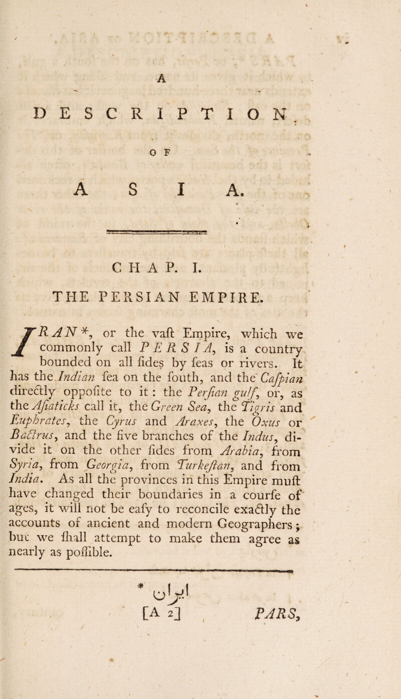 / A DESCRIPTION * O F A S I A. CHAP. I. THE PERSIAN EMPIRE. » > i /.RAN*, or the vaft Empire, which we commonly call PERSIA, is a country bounded on all iides by feas or rivers. It has the Indian fea on the fouth, and the Cafpian directly oppoiite to it : the Perfian gulf,\ or, as the Afiaticks call it, the Green Sea, the Tigris and Euphrates, the Cyrus and Araxes, the Oxus or Badrus, and the five branches of the Indus, di¬ vide it on the other iides from Arabia, from Sy na, from Georgia, from Turkeftan, and from India. As all the provinces in this Empire rauft have changed their boundaries in a courfe of ages, it will not be eafy to reconcile exactly the accounts of ancient and modern Geographers; but we fhall attempt to make them agree as nearly as poffible. * oy [A U PARS,