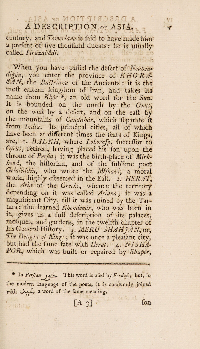 I ‘»r r $r u c jl A Description^ asia. . century? and Tamerlane is faid to have made him a prefent of five thoufarid ducats: he is ufually called Firuzabddi. When you have pafTed the defert of Nouben- digdn, you enter the province of KHORA- SAN, the Badrian'a of the Ancients : it is the molt eaftern kingdom of Iran, and takes its name from Kbor an old word for the Sun. It is bounded on the north by the Oms, on the weft by a defert, and on the edft by the mountains of Gandahdr, which feparate it from India, its principal cities, all of which have been at different times the feats of Kings, are, i. BALKH, where jL'ohorafp, fuccelTor to Cyrus, retired, having placed his fon upon the throne of PerJia ; it was the birth-plaCe of Mirk- bond, the hiftorian, and of the fublime poet Gelaleddm, who wrote the Me/navi, a moral work, highly efteemed in the Eaft. 2. HERAT, the Aria of the Greeks, whence the territory depending on it was called Ariana \ it was a magnificent City, till it was ruined by the Tar¬ tars : the learned Kbondemir, who was born in it, gives us a full defcription of its palaces, ttiofques, and gardens, in the twelfth chapter of his General Hiftory. 3. MER U SHAH JAN, or, The Delight of Rings ; it was once a pleafant city, but had the fame fate with Herat. 4. NISHA- POR, which was built or repaired by Shapor, * In PerfianThis word is ufed by Fcrduji, but, in the modern language of the poets, it is commonly joined with a word of the fame meaning. 1 [A 3] 1 fou
