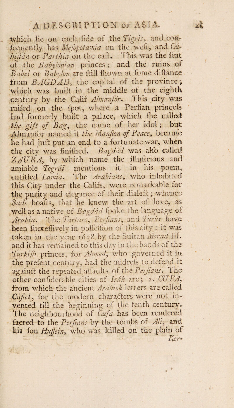 \ ^ which lie on each fide of the Tigris, and con- fequently has Mejopoiamia on the well, and Cu+ hijldn or Farthia on the ead. This was the feat of the Babylonian princes ; and the ruins of Babel or Babylon are dill fhown at fome didance from BAGDAD, the capital of the province, which was built in the middle of the eighth century by the Calif Aim an for. i his city was raffed on the fpot, where a Perlian princefs had formerly built a palace, which die called the gift of Bag, the name of her idol ; but Almanfor named it the Manfton of Peace, becaufe he had jud put an end to a fortunate war, when the city was fmifhed. Bagdad was alfo called 2AURA, by which name the illuftrious and amiable Togrdi mentions it in his poem, entitled Lamia. The Arabians, who inhabited this City under the Califs, were remarkable for the purity and elegance of their d lakct ; whence Sadi beads, that he knew the art of love, as well as a native of Bagdad fpoke the language of Arabia. The Tartars, Berdans, and Turns have been fuocellively in polled! on of this city : it was taken in the year 1638 by the Sultan Morad III. and it has remained to this day in the hands of the Turktjh princes, for Aimed, who governed it in the prefent century, had the addrefs to defend it againd the repeated,aflaults of the Ferjlans. The other coniiderable cities of Irak are; 2* CUBA, from which the ancient Aralnck letters are called Chfick, for the modern characters were not in¬ vented till the beginning of the tenth century. The neighbourhood of Gufa has been rendered facred to the Perftans by the tombs of AH, and his fon Hufjein, who was killed on the plain of Ker- /