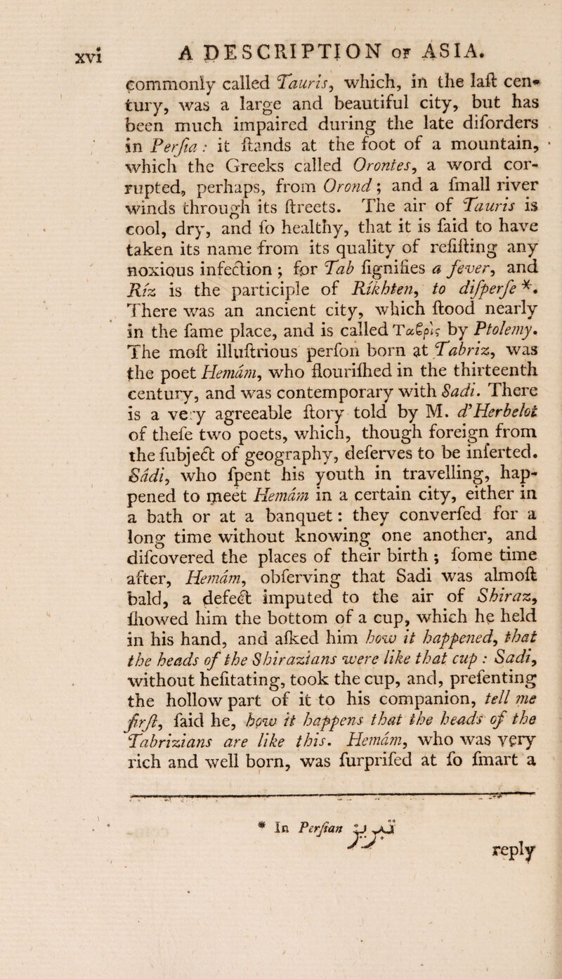 / commonly called Tauris, which, in the lafl cen» tury, was a large and beautiful city, but has been much impaired during the late diforders in Perfta: it Rands at the foot of a mountain, • which the Greeks called Orontes, a word cor¬ rupted, perhaps, from Orond; and a fmall river winds through its ftreets. The air of Tauris is cool, dry, and fo healthy, that it is faid to have taken its name from its quality of refilling any noxious infection ; for Tab fignihes a fever, and Riz is the participle of Rtkhten, to difperfe *. There was an ancient city, which Rood nearly in the fame place, and is called by Ptolemy. The moR illuRrious perfon born at Tabriz, was the poet Hemdm, who flourilhed in the thirteenth century, and was contemporary with Sadi. There is a very agreeable Rory told by M. d’Her be lot of thefe two poets, which, though foreign from thefubjeffc of geography, deferves to be inferted. Sadi, who fpent'his youth in travelling, hap¬ pened to rneet Hemdm in a certain city, either in a bath or at a banquet: they converfed for a long time without knowing one another, and difcovered the places of their birth ; fome time after, Hemdm, obferving that Sadi was almoft bald, a defeat imputed to the air of Shiraz, fliowed him the bottom of a cup, which he held in his hand, and afked him how it happened, that the heads of the Shirazians were like that cup : Sadi, without hefitating, took the cup, and, prefenting the hollow part of it to his companion, tell me frft, faid he, how it happens that the heads op the Tabrizians are like this. Hemdm, who was Y£iy rich and well born, was furprifed at fo fmart a * In Perfian W yj reply