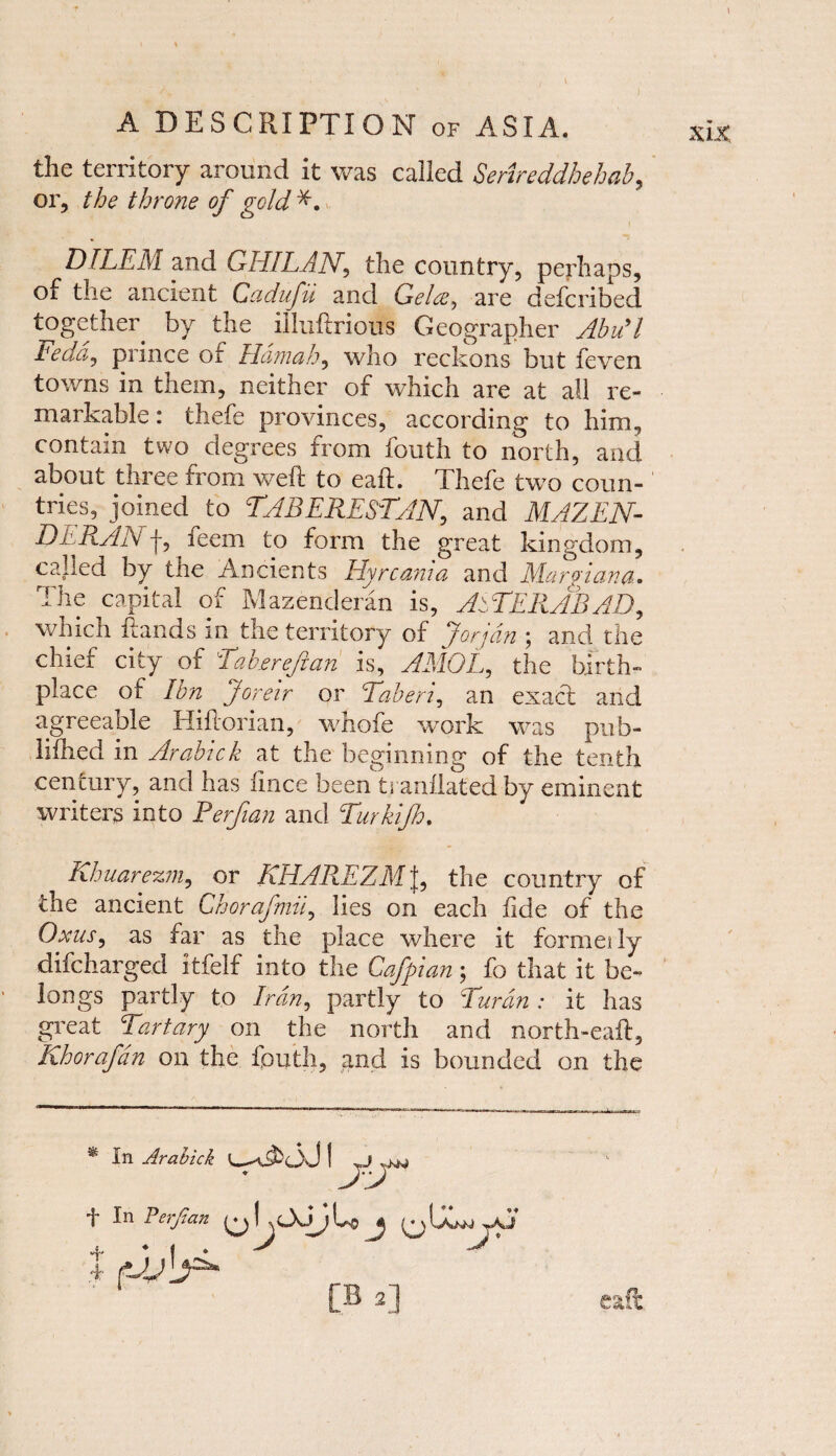 1 A DESCRIPTION of ASIA. the territory around it was called Serireddhehab, or, the throne of gold DILEM and GHILAN, the country, perhaps, of the ancient Cadufii and Gelceare defcribed together by the illixftrious Geographer Abu91 teddy prince or Hamah y who reckons but feven towns in them, neither of which are at all re¬ markable : thefe provinces, according to him., contain two degrees from fouth to north, and about three from weft to eaft. Thefe two coun¬ tries, joined to TABERESTANy and MAZEN- DERADj f ieem to form the great kingdom, called by the Ancients Hyrcania and Margiana. The capital of Mazenderan is, AiTERABAD, which frauds in the territory of Jorjdn ; and the chief city of Taber eft an is, AMOLy the birth¬ place of Ibn Joreir or Taberiy an exact and agreeable Hiftorian, whofe work was pub- liftied in Arabick at the beginning of the tenth century, and has lince been tranilated by eminent writers into Perftan and Turkijh. Khuarezniy or KHAREZMJ, the country of the ancient Ghorafmiiy lies on each fide of the OxuSy as far as the place where it formally difcharged itfeif into the Cafpian; fo that it be¬ longs partly to Iran, partly to Turdn : it has great Tartary on the north and north-eaft, Khorafdn on the fouth, and is bounded on the % In Arabick AT f In Perftan Lj> j wU a. * i * A A [B 2] % eaft