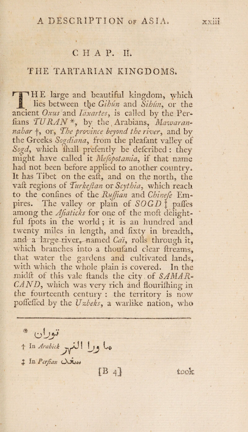 I C H A P. II. THE TARTARIAN KINGDOMS, THE large and beautiful kingdom, which lies between the Gihun and Sihun, or the ancient Oxus and Tdxartes, is called by the Per- bans TURAN by the , Arabians, Mawaran- nahar f, or. The province beyond the river, and by the Greeks Sogdiana, from the pleafant valley of Sogd, which fhall prefently be defer!bed : they might have called it Mefopotamia, if that name had not been before applied to another country. It has Tibet on the eaft, and on the north, the vaft regions of Turkeftan or Scythia, which reach to the confines of the Ruffian and Chinefe Em¬ pires. The valley or plain of SOGD J paffes among the Afiaticks for one of the moft delight¬ ful fpots in the world ; it is an hundred and twenty miles in length, and fixty in breadth, andr a iarge riveivmamed Cai9 rolls through it, which branches into a tho-ufand clear ftreams, that water the gardens and cultivated lands, with which the whole plain is covered. In the midft of this vale Hands the city of SAMAR- CAND, which was very rich and flouriihing in the fourteenth century : the territory is now poiieiled by the Uzbeks, a warlike nation, who * Ajy f In Arabick yj\ \jj U $. In Perjlan OvAnm 4} took