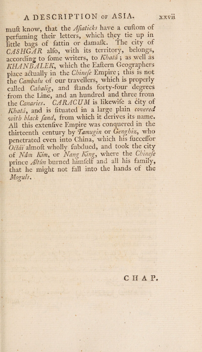 A DESCRIPTION of ASIA. xxvii muft know, that the Afiaticks have a cuftom of perfuming their letters, which they tie up in little bags of fattin or damalk. The city of CASHGAR alfo, with its territory, belongs, according to fome writers, to Khata ; as well as KHAN BALER, which the Eaftern Geographers place actually in the Chinefe Empire; this is not the Cambalu of our travellers, which is properly called Cabalig, and Hands forty-four degrees from the Line, and an hundred and three from the Canaries. CARACUM is likewife_ a city of Khata, and is fituated in a large plain covered with black fand, from which it derives its name. All this exteniive Empire was conquered in the thirteenth century by Tamugin or Genghiz, who penetrated even into China, which his fuccelTor Oddi' almoft wholly fubdued, and took the city of Nam Km, or Nang King, where the Chinefe prince Altun burned hiinfclf anti all his family, that he might not fall into the hands of the Moguls.