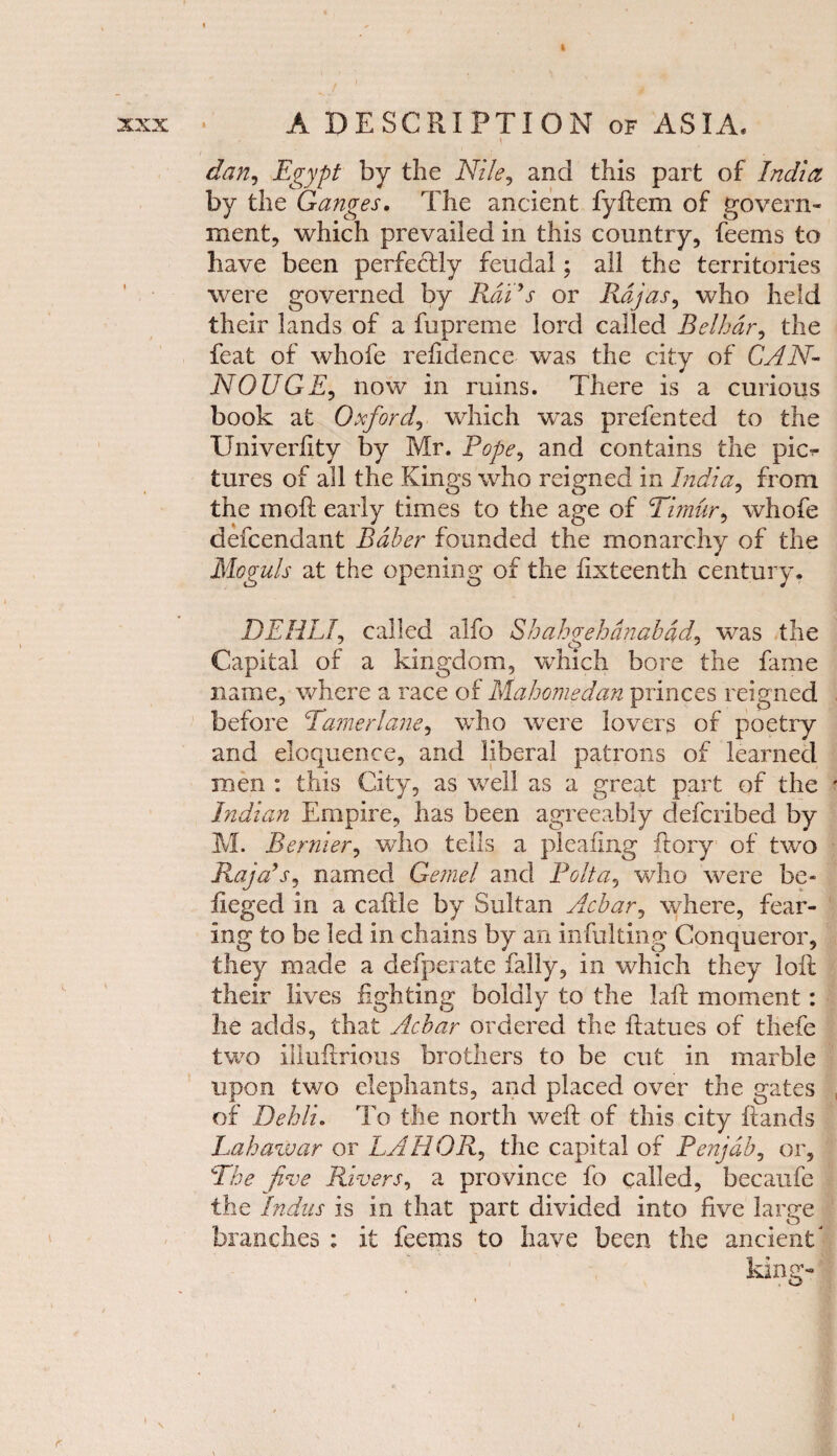 » XXX l *. ' A DESCRIPTION of ASIA. \ dan, Egypt by the Nile, and this part of India by the Ganges. The ancient fyftem of govern¬ ment, which prevailed in this country, feems to have been perfedfly feudal; all the territories were governed by Rads or Rajas, who held their lands of a fupreme lord called Belhdr, the feat of whofe refidence was the city of CAN- NOUGE, now in ruins. There is a curious book at Oxford, which was prefented to the Univerfity by Mr. Pope, and contains the pic^ tures of all the Kings who reigned in India, from the in oft early times to the age of Timur, whofe defcendant Baber founded the monarchy of the Moguls at the opening of the fixteenth century. DEHLf called alfo Shahgehdnabad, was the Capital of a kingdom, which bore the fame name, where a race of Mahomedan princes reigned before Tamerlane, who were lovers of poetry and eloquence, and liberal patrons of learned men : this City, as well as a great part of the ' Indian Empire, has been agreeably defcribed by M. Bernier, who tells a pleating ftory of two Raja’s, named Gemel and Polta, who were be- iieged in a caftle by Sultan Acbar, where, fear¬ ing to be led in chains by an infulting Conqueror, they made a defperate fally, in which they loft their lives fighting boldly to the Lift moment: lie adds, that Acbar ordered the ftatues of thefc two illuftrious brothers to be cut in marble upon two elephants, and placed over the gates of Dehli. To the north weft of this city ftands Lahawar or LAHOR, the capital of Penjdb, or. The five Rivers, a province fo called, becaufe the Indus is in that part divided into five large branches : it feems to have been the ancient' king- r