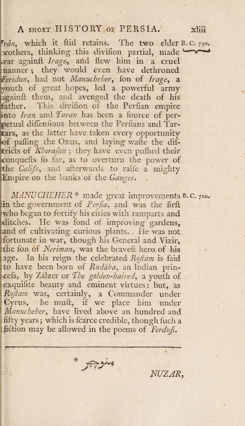 wrdn, which it ftiil retains. The two elder B. c. 750. brothers, thinking this divifion partial, made war again!! I rage, and flew him in a cruel manner *, they would even have dethroned 1Feridun, had not Manucheher, fon of I rage, a youth of great hopes, led a powerful army again!! them, and avenged the death of his father. This divifion of the Perfian empire into Iran and Pur an has been a fource of per¬ petual dilTeniions between the Periians and Tar¬ tars, as the latter have taken every opportunity of palling the Oxus, and laying wafte the dib¬ it riels of Khorafan ; they have even puflied their conquefts fo far, as to overturn the power of the Califs, and afterwards to raife a mighty Empire on the banks of the Ganges. MANUCHEHER * made great improvements b. c. 720. in the government of Perfia, and was the firft (who began to fortify his cities with ramparts and ditches. He was fond of improving gardens, and of cultivating curious plants. He was not fortunate in war, though his General and Vizir, the fon of Herman, was the brave!! hero of his iage. In his reign the celebrated Roftam is faid to have been bom of R.udaba, an Indian prin- cefs, by Zalzer or Phe golden-haired, a youth of i exquifite beauty and eminent virtues: but, as Roftam was, certainly, a Commander under Cyrus, he mu!!, if we place him under Manucheher, have lived above an hundred and fifty years; which is fcarce credible, though fuch a £clion may be allowed in the poems of Ferdufi. . —-— i ~ 1 NUZJR,