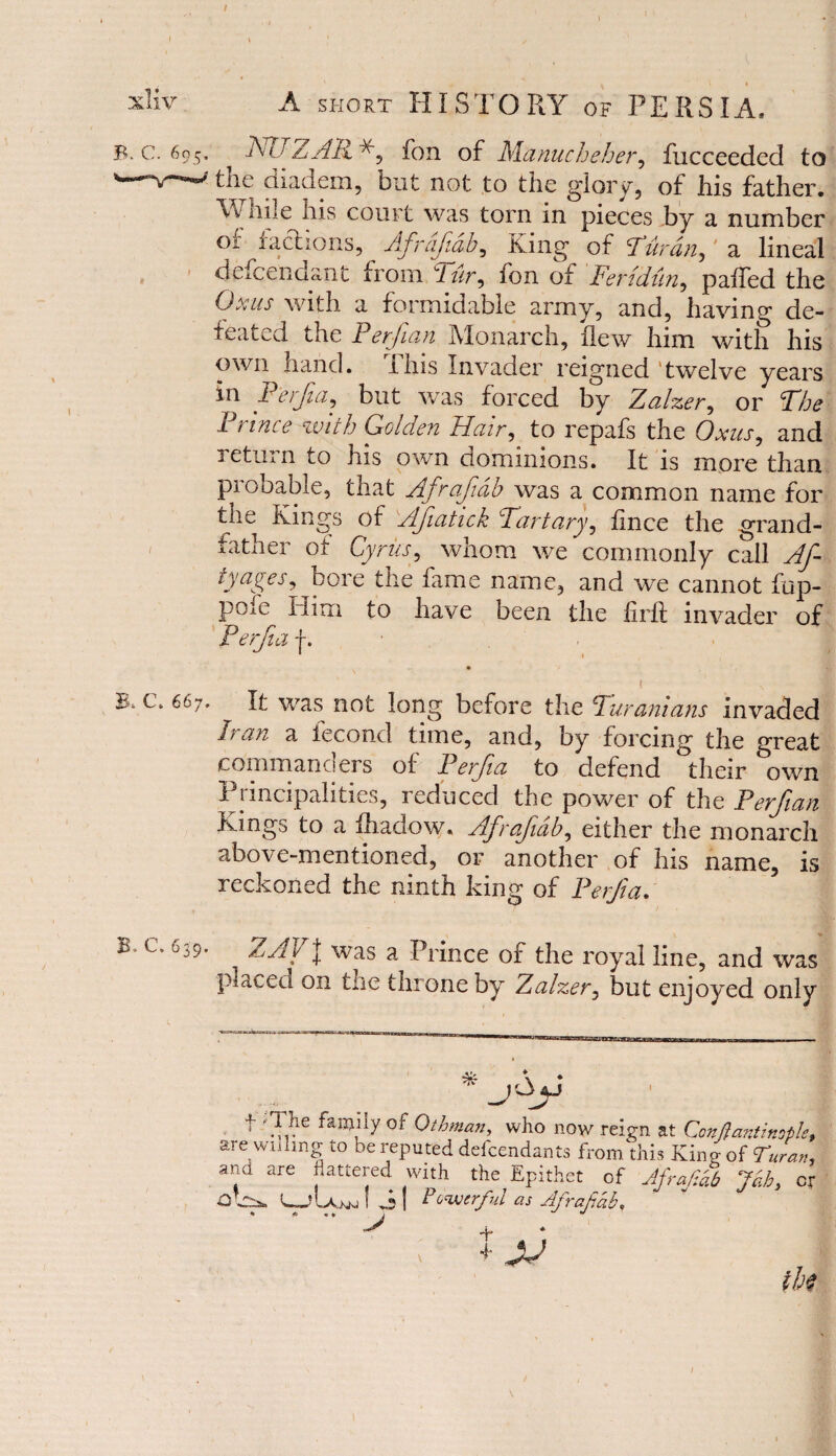 / xliv A short HISTORY of PERSIA* B. c. 695. NUZAR fon of Manucheher, fucceeded to w^v-w the diadem, but not to the glory, of his father. vv hile Ins court was torn in pieces by a number of factions, Afrdftdb, King of Turdn,4 a lineal defcendant from ur, fon of Fertdiin, paifed the Oxus with a formidable army, and, having de¬ feated the Perfian Monarch, flew him with his own hand. This Invader reigned twelve years in Perfia, but was forced by Zalzer, or The Prince with Golden Hair, to repafs the Oxus, and return to his own dominions. It is more than probable, that Afrafdh was a common name for the Kings of Afatick Tartary, flnce the grand- f father of Cyrus, whom we commonly call Af- tyayer, bore the fame name, and we cannot fup- pofe Him to have been the firft invader of Perfia f. ! B* c. 667. ^ It was not long before the Turanians invaded nan a iecond time, and, by forcing the great commanders of Perjia to defend their own Principalities, reduced the power of the Perfian Kings to a fhadow. Afrafdb, either the monarch above-mentioned, or another of his name, is reckoned the ninth king of Perfa. B> C. 639, ZAV| was a Prince or the royal line, and was placed on the tin one by Zalzer, but enjoyed only * f The family of Ottoman, who now reign at Constantinople, are willing to be reputed defcendants from this King of Tuvan, and are flattered with the Epithet of Afrafiab Jab, cr ! JUuwSJI Powerful as Afrafiab,  > + * ; * ju th$