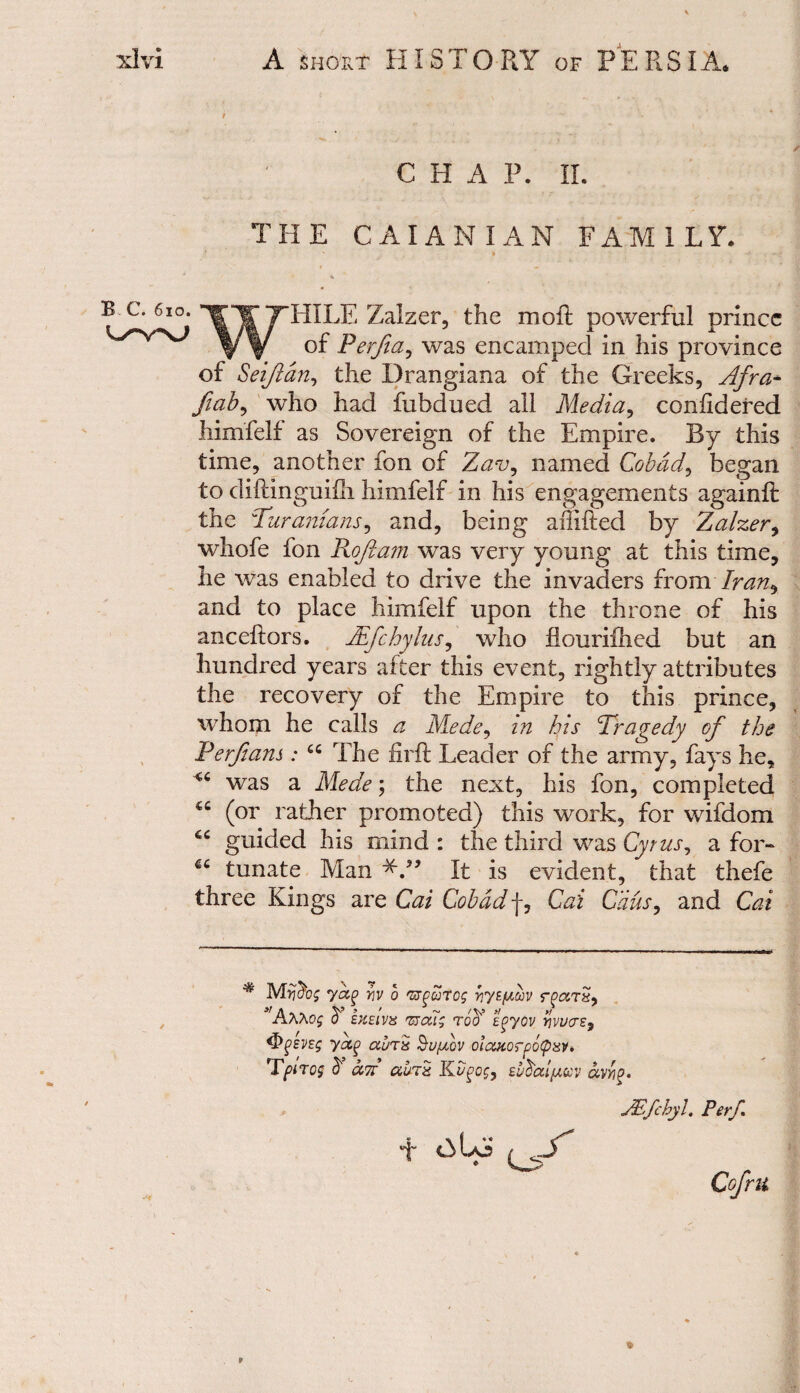 / CHAP. II. THE CAIAN I AN FAM I LY. B C. 6io. WHILE Zalzer, the moft powerful prince of Perfia^ was encamped in his province of Seif an, the Drangiana of the Greeks, Afra+ fiab^ wdio had fubdued all Media, coniidered himfelf as Sovereign of the Empire. By this time, another ion of Zav^ named Cobad, began to diftinguifh himfelf in his engagements againft the Turanians, and, being affifted by Zalzer, whofe fon Roftam was very young at this time, he was enabled to drive the invaders from Iran^ and to place himfelf upon the throne of his anceftors. JEfchylus, who flouriihed but an hundred years after this event, rightly attributes the recovery of the Empire to this prince, whom he calls a Mede, in his Tragedy of the P erf am : cc The firft Leader of the army, fays he, was a Mede; the next, his fon, completed (or rather promoted) this work, for wifdom 66 guided his mind : the third was Cyrus, a for- tunate Man It is evident, that thefe three Kings are Cai Cobad f, Cai Cans, and Cat * yag> yiv o vrfeorog >r/Wuv 3'AAAOf ^ EKEIVX TZCU; TQcf tf/OV Y]W(TE9 yocg aurn Sufv oicutorpotpav* Tf>trog & air au7x Kugog, eudat/Msv ccvYig. JEfcbyl. Per/. + / . y Cofm