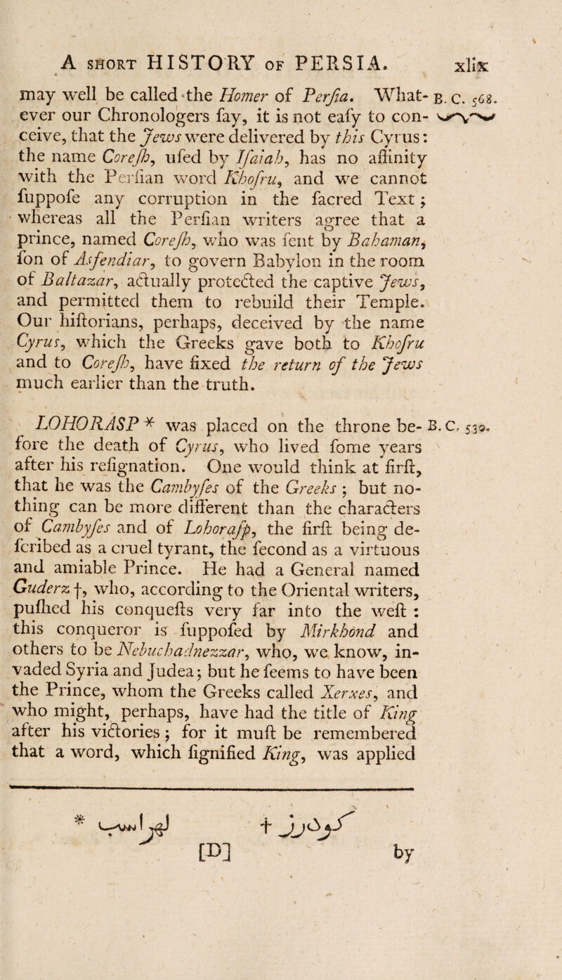 may well be called the Ho?ner of Perfia. What¬ ever our Chronologers fay, it is not eafy to con¬ ceive, that the Jews were delivered by this Cyrus: the name Corefj, ufed by Ifaiah, has no affinity with the Perlian word Khofru, and we cannot fuppofe any corruption in the faered Text; whereas ail the Perlian writers agree that a . o prince, named Corejh, who was fent by Bahaman, ion of Asfendiar, to govern Babylon in the room of Baltazar, actually protected the captive Jews, and permitted them to rebuild their Temple. Our hiftorians, perhaps, deceived by the name Cyrus, which the Greeks gave both to Khofru and to Corefo, have fixed the return of the Jews much earlier than the truth. LO HO RASP * was placed on the throne be- B fore the death of Cyrus, who lived fome years after his refignation. One would think at firft, that he was the Camhyfes of the Greeks ; but no¬ thing can be more different than the characters of Cambyfes and of Lohorafp, the firft being de¬ fer! bed as a cruel tyrant, the fecond as a virtuous and amiable Prince. He had a General named Guderz f, who, according to the Oriental writers, puffied his conquefts very far into the weft : this conqueror is fuppofed by Mirkhond and others to be Nebuchadnezzar, who, we know, in¬ vaded Syria and Judea; but he feems to have been the Prince, whom the Greeks called Xerxes, and who might, perhaps, have had the title of King after his victories; for it muft be remembered that a word, which ftgnified King, was applied t jj&jS' [D] x by C—UN . C. 568. . C.. 530,