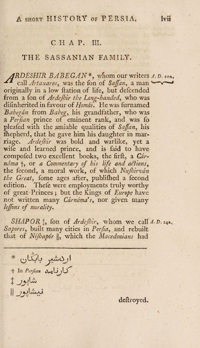 CHAP. III. THE SASSANIAN FAMILY. RDESHIR BABEGAN*, whom our writers A. d. call Artaxares, was the fon of Sajfan, a man ' originally in a low Ration of life, but defcended from a fon of Ardejhir the Long-handed, who was diiinherited in favour of Homdu He was furnamed Babegdn from Bab eg, his grandfather, who was a Perfian prince of eminent rank, and was fo pleafed with the amiable qualities of Sajfan, his fhepnerd, that he gave him his daughter in mar¬ riage. Ardejhir was bold and warlike, yet a wife and learned prince, and is faid to have compofed two excellent books, the firft, a Car- nam'a f, or a Commentary of his life and actions, the fecond, a moral work, of which Nujhirvdn the Great, fome ages after, publifhed a fecond edition. Thefe were employments truly worthy of great Princes ; but the Kings of Europe have not written many Cdrndma?s, nor given many leffons of morality, SHAPOR J, fon of Ardejhir, whom we call A. D. *4.#. Sapores, built many cities in Perfia, and rebuilt that of Ntjhapor ||, which the Macedonians had deftroyed 1