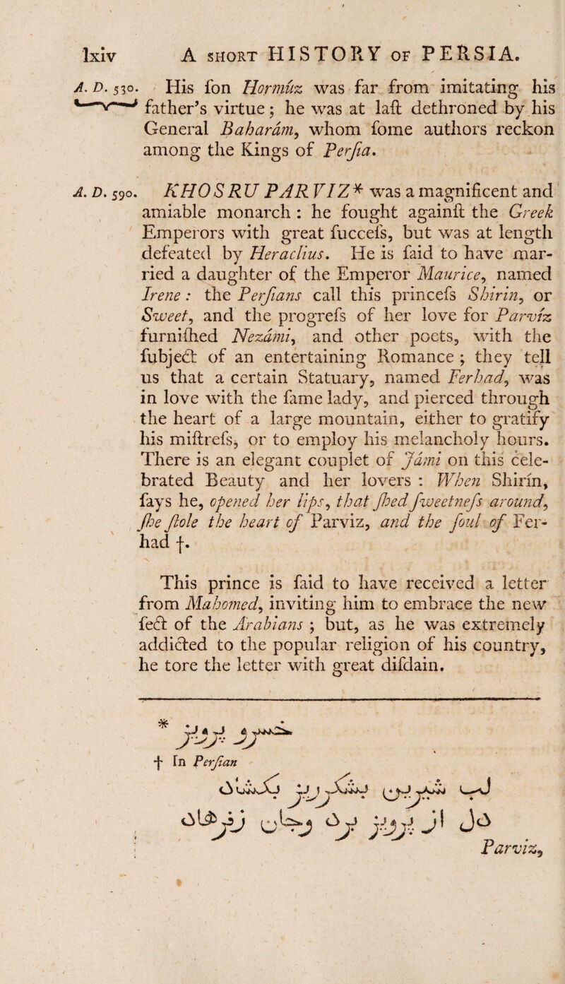A. D. 530. His fon Hormuz was far from imitating his *—*-*** father’s virtue; he was at laft dethroned by his General Bahardm, whom fome authors reckon among the Kings of Perfia, A. d. 590. KHO SRU PAR VIZ * was a magnificent and amiable monarch : he fought againft the Greek Emperors with great fuccefs, but was at length defeated by Heraclius. He is faid to have mar¬ ried a daughter of the Emperor Maurice, named Irene: the Perfians call this princefs Shirin, or Sweet, and the progrefs of her love for Parviz furniihed Nezdnu, and other poets, with the fubjed: of an entertaining Romance ; they tell us that a certain Statuary, named Ferhad, was in love with the fame lady, and pierced through the heart of a large mountain, either to gratify his miftrefs, or to employ his melancholy hours. There is an elegant couplet of Jdmi on this cele¬ brated Beauty and her lovers : When Shirin, fays he, opened her Ups, that Jhedfweetnefs around\ floe ftole the heart of Parviz, and the foul of Fer¬ had f. ■n ' ■ ' \..T . „ * a . This prince is faid to have received a letter from Mahomed, inviting him to embrace the new fed of the Arabians ; but, as he was extremely addicted to the popular religion of his country, he tore the letter with great difdain. * t Tn Perjian ^_<vJ £>j jjjjj JI Jc3 Parviz* 1