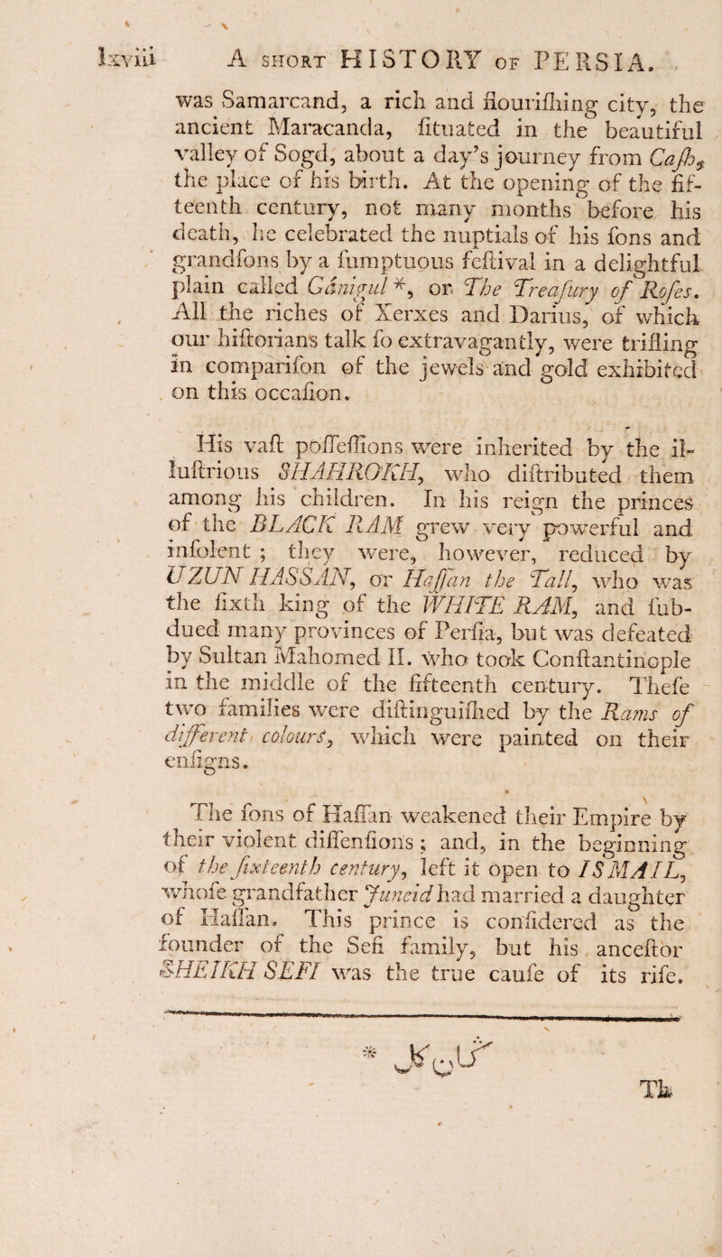 was Samareand, a rich and nourifhing city, the ancient Maracanda, fituated in the beautiful valley of Sogd, about a day’s journey from Qajhs the place of his birth. At the opening of the fif¬ teenth century, not many months'before his death, he celebrated the nuptials of his fons and grandfons by a fumptuous feftival in a delightful plain called G&nigul or, The Trecfury of Rofes. All the riches of Xerxes and Darius, of which our hiftorians talk fo extravagantly, were trifling in comparifon of the jewels and gold exhibited on this occafion. His vaft pbffeffions were inherited by the ib luftrious SHAHRQKH, who diftributed them among his children. In his reign the princes of the BLACK RAM grew very powerful and infolent ; they were, however, reduced by U ZUN HASS AN, or Haffan the Tall, who was the flxth king of the WHITE RAM, and iub- dued many provinces of Perfia, but was defeated by Sultan Mahomed II. who took Conftantinople in the middle of the fifteenth century. Thefe two families were difiinguifhed by the Rams of different colourwhich were painted on their enfigns. « The fons of Haffan weakened their Empire by their violent difienfioUs; and, in the beginning of the fifteenth century, left it open to 1S MAIL*, whofe grandfather Juneidhad married a daughter of Haffan. This prince is confidered as the founder of the Sen family, but his anceftor LHEIKH SEFI was the true caufe of its rife. Th