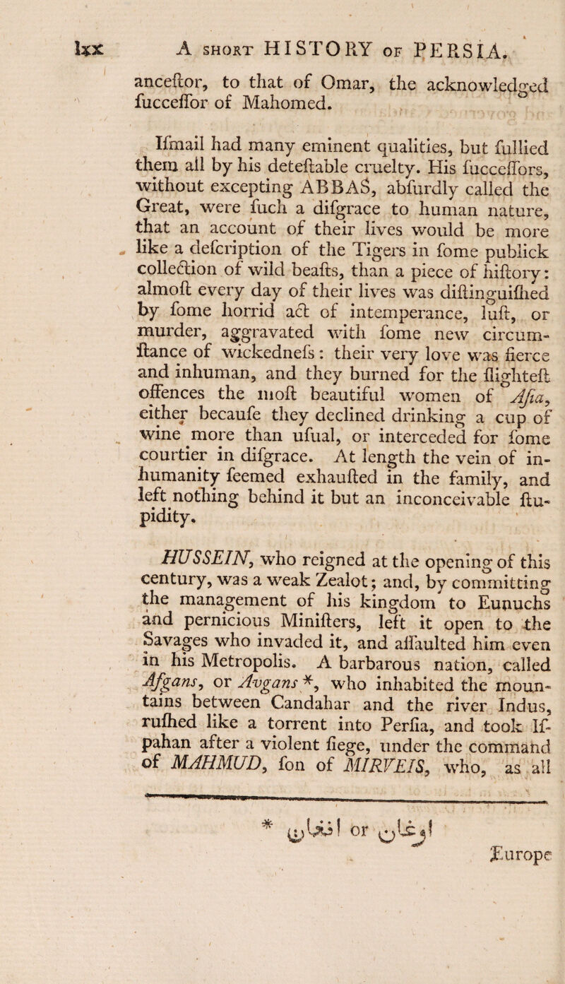 anceftor, to that of Omar, the acknowledged fucceffor of Mahomed. If mail had many eminent qualities, but fullied them ail by his deteftable cruelty. His fucceifbrs, without excepting ABBAS, abfurdly called the Great, were fuch a difgrace to human nature, that an account of their lives would be more like a defcription of the Tigers in fome publick collection of wild beafts, than a piece of hiftory: almoft every day of their lives was diilinguifhed by fome horrid act of intemperance, luft, or murder, aggravated with fome new circum- llance of wickednefs: their very love was fierce and inhuman, and they burned for the flight eft offences the in oft beautiful women of °Afia, either becaufe they declined drinking a cup of wine more than ufual, or interceded for fome courtier in difgrace. At length the vein of in¬ humanity feemed exhaufted in the family, and left nothing behind it but an inconceivable Ra¬ pidity. t . HUSSEIN, who reigned at the opening of this century, was a weak Zealot ; and, by committing the management of his kingdom to Eunuchs and pernicious Minifters, left it open to the Savages who invaded it, and aifaulted him even in his Metropolis. A barbarous nation, called Afgans, or Avgans *, who inhabited the moun¬ tains between Candahar and the river Indus, rufhed like a torrent into Perfia, and took 1ft pahan after a violent fiege, under the command of MAHMUD, fon of MIRVEIS, who, as all ! or Europe