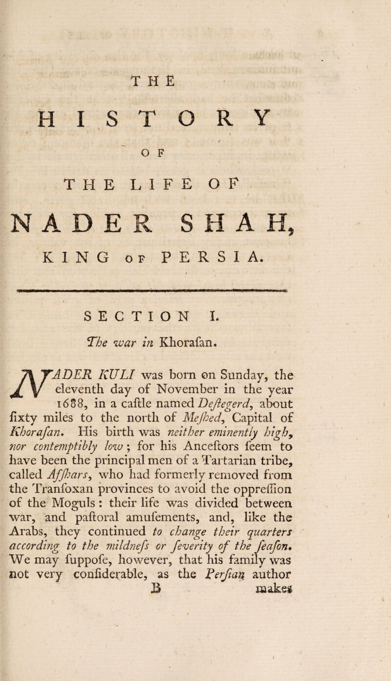 HISTORY N ; t ' n- ' • ' \ ^ ✓ O F THE LIFE OF NADER SHAH, KING of PERSIA. SECTION I. The war in Khorafan. 71 YADER KULI was born on Sunday, the J y eleventh day of November in the year 1688, in a caftle named Deftegerd, about jfixty miles to the north of Mejhed, Capital of Khorafan. His birth was neither eminently high, nor contemptibly low ; for his Anceftors feem to have been the principal men of a Tartarian tribe, called Affhars, who had formerly removed from the Tranfoxan provinces to avoid the opprefhon of the Moguls : their life was divided between war, and paftoral amufements, and, like the Arabs, they continued to change their quarters according^ to the mildnefs or feverity of the feafon* We may fuppofe, however, that his family was not very confiderable, as the Rerfiari. author S i&aksi