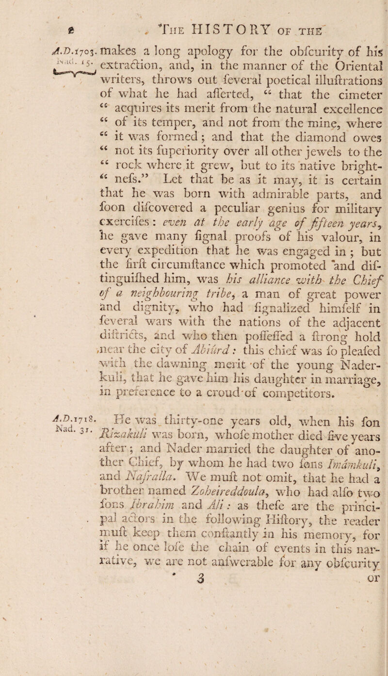 £ A>D.ijo$. 1m acl • x 5 • A,D. 1718. Nad. 31. . The HISTORY of the makes a long apology for the obfcurity of his extraction, and, in the manner of the Oriental writers, throws out feveral poetical illuftrations of what he had affected, “ that the cimeter “ acquires its merit from the natural excellence “ of its temper, and not from the mine, where C5 it was formed; and that the diamond owes not its fuperiority over all other jewels to the rock whereat grew, but to its native bright- nefsff Let that be as it may, it is certain that he was born with admirable parts, and foon difcovered a peculiar genius for military cxercifes : even at the early age of fifteen years, he gave many fignal proofs of his valour, in every expedition that he was engaged in ; but the firft circumftance which promoted and dif- tinguiihed him, was his alliance with the Chief of a neighbouring tribe, a man of great power and dignity, who had flgnalized himfelf in feveral wars with the nations of the adjacent diftricts, and wh© then poffeffed a ftrong hold -near the city of Abrurd: this chief was fo pleated with the dawning merit 'of the young Nader- kuli, that he gave him his daughter in marriage, in preference to a croud'of competitors. ° . Be was thirty-one years old, when his fon Jhzakuli was born, whofe mother died five years after; and Nader married the daughter of ano¬ ther Chief, by whom he had two ions Tmdmkuli, and Nafralla. We muff not omit, that he had a brother named Zoheireddoula, who had alfo two fons Ibrahim and AH: as thefe are the princi¬ pal actors in the following Hiftory, the reader iimft keep them conftantly in his memory, for if lie once lofe the chain of events in this nar¬ rative, we are not anfwerable for any obfcurity