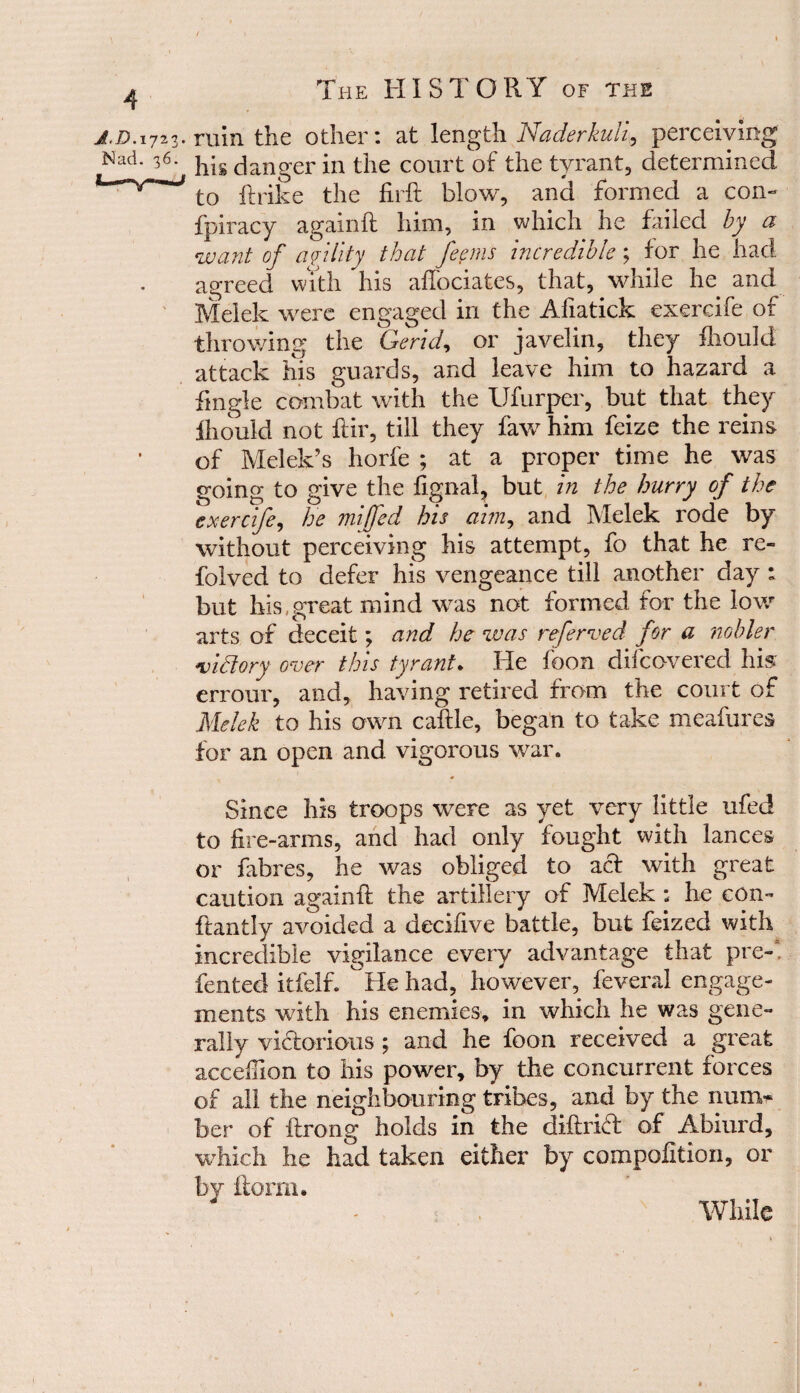 / 4 The HISTORY of the j.d. 1723. ruin the other: at length Naderkuli, perceiving Nad. 36. ys danger in the court of the tyrant, determined * VW to ftrike the £rft blow, and formed a com fpiracy againft him, in which he failed by a want of agility that feems incredible; for he had agreed with his affociates, that, while he and Melek were engaged in the Afiatick exercife of throwing the Gerid, or javelin, they fhould attack his guards, and leave him to hazard a tingle combat with the Ufurper, but that they fliould not ftir, till they faw him feize the reins of Melek’s horfe ; at a proper time he was going to give the lignal, but in the hurry of the exercife, he miffed his aim, and Melek rode by without perceiving his attempt, fo that he re- folved to defer his vengeance till another day : but his,great mind was not formed for the low arts of deceit; and he was referred for a nobler victory over this tyrant. He foon discovered his errour, and, having retired from the court of Melek to his own caftle, began to take meafures for an open and vigorous war. Since his troops were as yet very little ufed to fire-arms, and had only fought with lances or fibres, he was obliged to act with great caution againft the artillery of Melek: he com ftantly avoided a decifive battle, but feized with incredible vigilance every advantage that pre-1 fented itfelf. He had, however, feveral engage¬ ments with his enemies, in which he was gene¬ rally victorious ; and he foon received a great acceftion to his power, by the concurrent forces of all the neighbouring tribes, and by the num¬ ber of ftrong holds in the diftrift of Abiurd, which he had taken either by compofition, or by {form. While