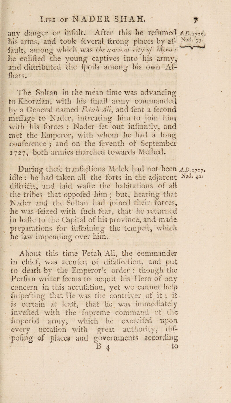 any danger or ihfolt. After this he reftxmed a.d.ij-g. his arms, and took feveral ftrong places by aft Nad- 39- fault, among which was the ancient city of Mem: he enlifted the young captives into his army, and diftributed the /polls among his own Aft fhars. The Sultan in the mean time was advancing to Khorafan, with his fmall army commanded by a General named Feiah Alf and fent a fecond meffage to Nader, intreating him to join him with his forces : Nader fet out inftantly, and met the Emperor, with whom he had a long conference ; and on the fcventh of September 1727, both armies marched towards Meihed. During thefe tranfaelions Melek had not been a.d. 1727* idle : he had taken all the forts in the adjacent Nad* diftridts, and laid wafte the habitations of all the tribes that oppofed him * but, hearing that Nader and the Sultan had joined their forces, he was feized with fuch fear, that he returned in hafte to the Capital of his province, and made, preparations for fuframing the tempeil, which he law impending-over him. About this time Fetah All, the commander in chief, was accnfed of difaffecHon, and put to death by the Emperor’s order : though the Perfian writer feems to acquit his Hero of any concern in this accufation, yet we cannot help fufpecting that He was the contriver of it ; it is certain at leaft, that he was immediately inverted with the fupreme command or the imperial army, which he exercifed upon every occafion with great authority, dift poling of places and governments according B 4 to